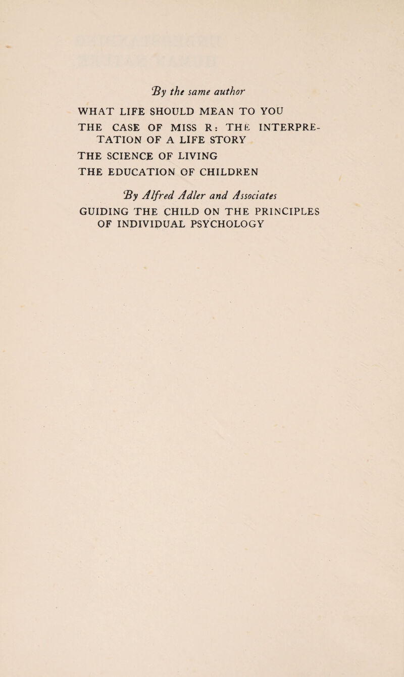 By the same author WHAT LIFE SHOULD MEAN TO YOU THE CASE OF MISS R: THE INTERPRE¬ TATION OF A LIFE STORY THE SCIENCE OF LIVING THE EDUCATION OF CHILDREN By Alfred Adler and Associates GUIDING THE CHILD ON THE PRINCIPLES OF INDIVIDUAL PSYCHOLOGY