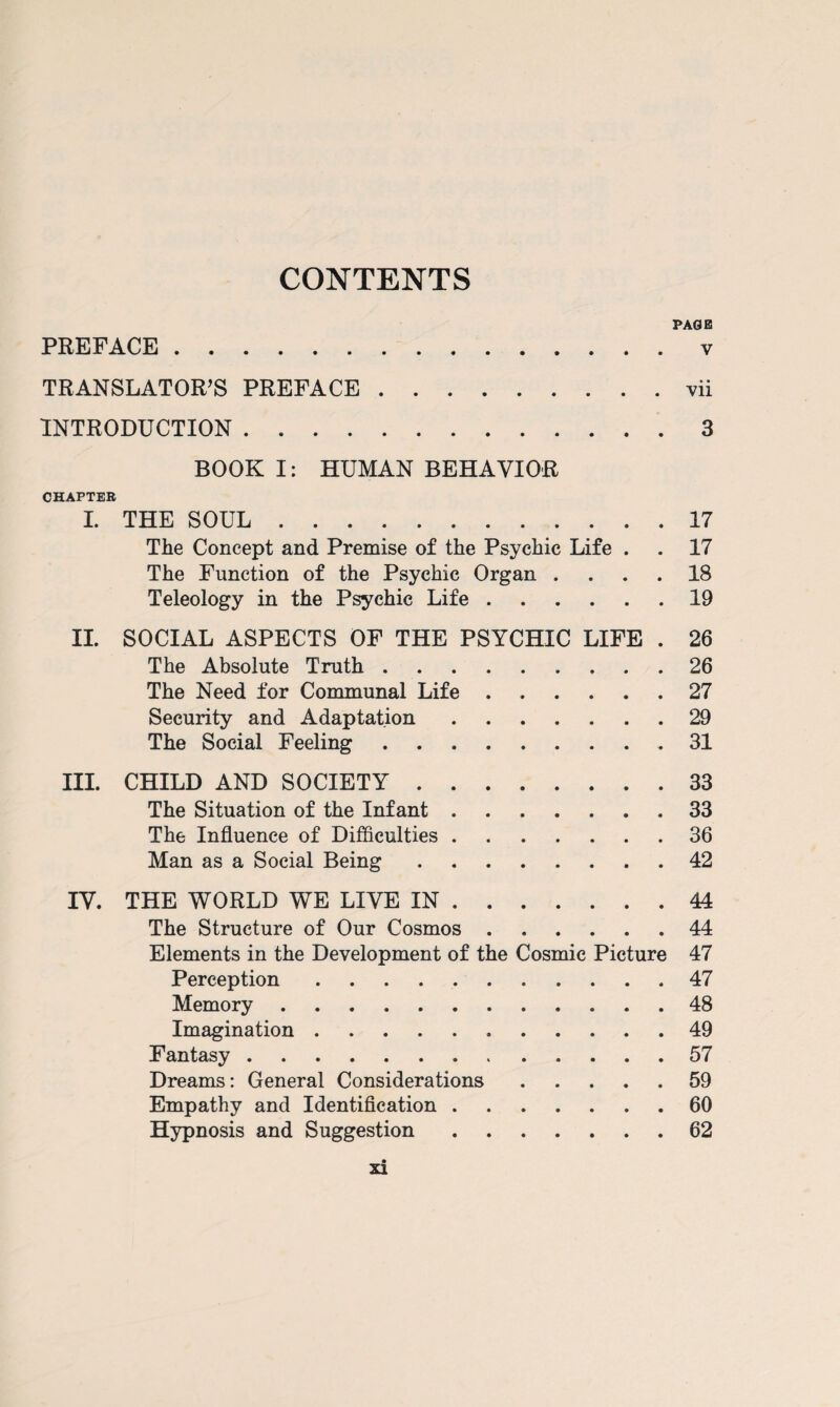 CONTENTS PAGE PREFACE . v TRANSLATOR’S PREFACE.vii INTRODUCTION.3 BOOK I: HUMAN BEHAVIOR CHAPTER I. THE SOUL.17 The Concept and Premise of the Psychic Life . . 17 The Function of the Psychic Organ .... 18 Teleology in the Psychic Life.19 II. SOCIAL ASPECTS OF THE PSYCHIC LIFE . 26 The Absolute Truth.26 The Need for Communal Life.27 Security and Adaptation.29 The Social Feeling.31 III. CHILD AND SOCIETY.33 The Situation of the Infant.33 The Influence of Difficulties.36 Man as a Social Being.42 IV. THE WORLD WE LIVE IN.44 The Structure of Our Cosmos.44 Elements in the Development of the Cosmic Picture 47 Perception.47 Memory.48 Imagination. 49 Fantasy.57 Dreams: General Considerations.59 Empathy and Identification.60 Hypnosis and Suggestion.62