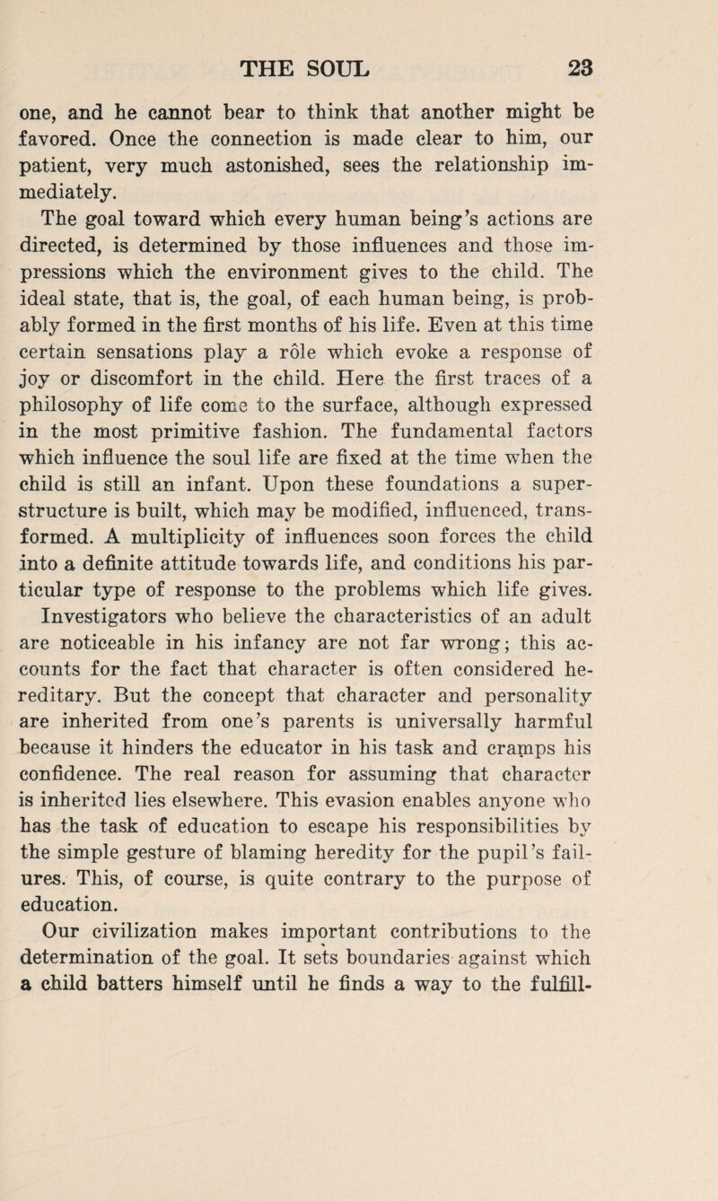 one, and he cannot bear to think that another might be favored. Once the connection is made clear to him, onr patient, very much astonished, sees the relationship im¬ mediately. The goal toward which every human being’s actions are directed, is determined by those influences and those im¬ pressions which the environment gives to the child. The ideal state, that is, the goal, of each human being, is prob¬ ably formed in the first months of his life. Even at this time certain sensations play a role which evoke a response of joy or discomfort in the child. Here the first traces of a philosophy of life come to the surface, although expressed in the most primitive fashion. The fundamental factors which influence the soul life are fixed at the time when the child is still an infant. Upon these foundations a super¬ structure is built, which may be modified, influenced, trans¬ formed. A multiplicity of influences soon forces the child into a definite attitude towards life, and conditions his par¬ ticular type of response to the problems which life gives. Investigators who believe the characteristics of an adult are noticeable in his infancy are not far wrong; this ac¬ counts for the fact that character is often considered he¬ reditary. But the concept that character and personality are inherited from one’s parents is universally harmful because it hinders the educator in his task and cramps his confidence. The real reason for assuming that character is inherited lies elsewhere. This evasion enables anyone who has the task of education to escape his responsibilities by the simple gesture of blaming heredity for the pupil’s fail¬ ures. This, of course, is quite contrary to the purpose of education. Our civilization makes important contributions to the determination of the goal. It sets boundaries against which a child batters himself until he finds a way to the fulfill-