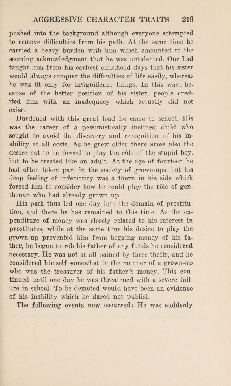 pushed into the background although everyone attempted to remove difficulties from his path. At the same time he carried a heavy burden with him which amounted to the seeming acknowledgment that he was untalented. One had taught him from his earliest childhood days that his sister would always conquer the difficulties of life easily, whereas he was fit only for insignificant things. In this way, be¬ cause of the better position of his sister, people cred¬ ited him with an inadequacy which actually did not exist. Burdened with this great load he came to school. His was the career of a pessimistically inclined child who sought to avoid the discovery and recognition of his in¬ ability at all costs. As he grew older there arose also the desire not to be forced to play the role of the stupid boy, but to be treated like an adult. At the age of fourteen he had often taken part in the society of grown-ups, but his deep feeling of inferiority was a thorn in his side which forced him to consider how he could play the role of gen¬ tleman who had already grown up. His path thus led one day into the domain of prostitu¬ tion, and there he has remained to this time. As the ex¬ penditure of money was closely related to his interest in prostitutes, while at the same time his desire to play the grown-up prevented him from begging money of his fa¬ ther, he began to rob his father of any funds he considered necessary. He was not at all pained by these thefts, and he considered himself somewhat in the manner of a grown-up who was the treasurer of his father’s money. This con¬ tinued until one day he was threatened with a severe fail¬ ure in school. To be demoted would have been an evidence of his inability which he dared not publish. The following events now occurred: He was suddenly