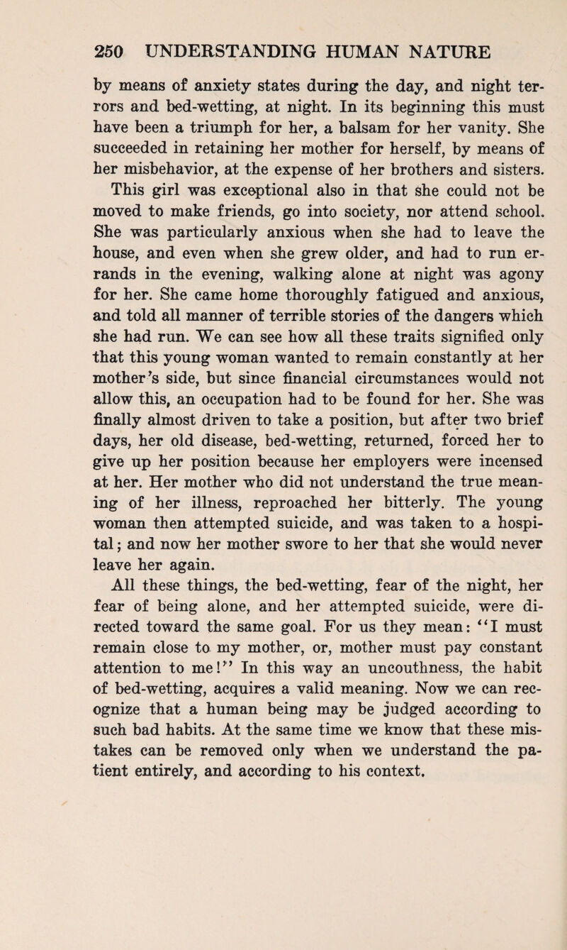 by means of anxiety states during the day, and night ter¬ rors and bed-wetting, at night. In its beginning this must have been a triumph for her, a balsam for her vanity. She succeeded in retaining her mother for herself, by means of her misbehavior, at the expense of her brothers and sisters. This girl was exceptional also in that she could not be moved to make friends, go into society, nor attend school. She was particularly anxious when she had to leave the house, and even when she grew older, and had to run er¬ rands in the evening, walking alone at night was agony for her. She came home thoroughly fatigued and anxious, and told all manner of terrible stories of the dangers which she had run. We can see how all these traits signified only that this young woman wanted to remain constantly at her mother-’s side, but since financial circumstances would not allow this, an occupation had to be found for her. She was finally almost driven to take a position, but after two brief days, her old disease, bed-wetting, returned, forced her to give up her position because her employers were incensed at her. Her mother who did not understand the true mean¬ ing of her illness, reproached her bitterly. The young woman then attempted suicide, and was taken to a hospi¬ tal ; and now her mother swore to her that she would never leave her again. All these things, the bed-wetting, fear of the night, her fear of being alone, and her attempted suicide, were di¬ rected toward the same goal. For us they mean: “I must remain close to my mother, or, mother must pay constant attention to me I” In this way an uncouthness, the habit of bed-wetting, acquires a valid meaning. Now we can rec¬ ognize that a human being may be judged according to such bad habits. At the same time we know that these mis¬ takes can be removed only when we understand the pa¬ tient entirely, and according to his context.