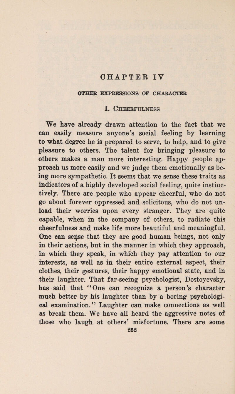 CHAPTER IV OTHER EXPRESSIONS OP CHARACTER I. Cheerfulness We have already drawn attention to the fact that we can easily measure anyone’s social feeling by learning to what degree he is prepared to serve, to help, and to give pleasure to others. The talent for bringing pleasure to others makes a man more interesting. Happy people ap¬ proach us more easily and we judge them emotionally as be¬ ing more sympathetic. It seems that we sense these traits as indicators of a highly developed social feeling, quite instinc¬ tively. There are people who appear cheerful, who do not go about forever oppressed and solicitous, who do not un¬ load their worries upon every stranger. They are quite capable, when in the company of others, to radiate this cheerfulness and make life more beautiful and meaningful. One can sense that they are good human beings, not only in their actions, but in the manner in which they approach, in which they speak, in which they pay attention to our interests, as well as in their entire external aspect, their clothes, their gestures, their happy emotional state, and in their laughter. That far-seeing psychologist, Dostoyevsky, has said that ‘*One can recognize a person’s character much better by his laughter than by a boring psychologi¬ cal examination.” Laughter can make connections as well as break them. We have all heard the aggressive notes of those who laugh at others’ misfortune. There are some