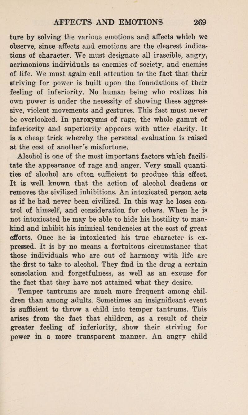 ture by solving the various emotions and affects which we observe, since affects and emotions are the clearest indica¬ tions of character. We must designate all irascible, angry, acrimonious individuals as enemies of society, and enemies of life. We must again call attention to the fact that their striving for power is built upon the foundations of their feeling of inferiority. No human being who realizes his own power is under the necessity of showing these aggres¬ sive, violent movements and gestures. This fact must never be overlooked. In paroxysms of rage, the whole gamut of inferiority and superiority appears with utter clarity. It is a cheap trick whereby the personal evaluation is raised at the cost of another ’s misfortune. Alcohol is one of the most important factors which facili¬ tate the appearance of rage and anger. Very small quanti¬ ties of alcohol are often sufficient to produce this effect. It is well known that the action of alcohol deadens or removes the civilized inhibitions. An intoxicated person acts as if he had never been civilized. In this way he loses con¬ trol of himself, and consideration for others. When he is not intoxicated he may be able to hide his hostility to man¬ kind and inhibit his inimical tendencies at the cost of great efforts. Once he is intoxicated his true character is ex¬ pressed. It is by no means a fortuitous circumstance that those individuals who are out of harmony with life are the first to take to alcohol. They find in the drug a certain consolation and forgetfulness, as well as an excuse for the fact that they have not attained what they desire. Temper tantrums are much more frequent among chil¬ dren than among adults. Sometimes an insignificant event is sufficient to throw a child into temper tantrums. This arises from the fact that children, as a result of their greater feeling of inferiority, show their striving for power in a more transparent manner. An angry child