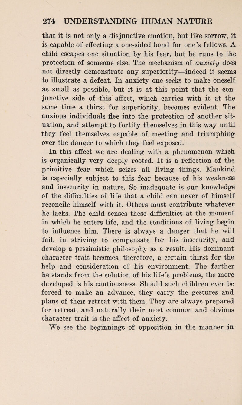 that it is not only a disjunctive emotion, but like sorrow, it is capable of effecting a one-sided bond for one ’s fellows. A child escapes one situation by his fear, but he runs to the protection of someone else. The mechanism of anxiety does not directly demonstrate any superiority—indeed it seems to illustrate a defeat. In anxiety one seeks to make oneself as small as possible, but it is at this point that the con¬ junctive side of this affect, which carries with it at the same time a thirst for superiority, becomes evident. The anxious individuals flee into the protection of another sit¬ uation, and attempt to fortify themselves in this way until they feel themselves capable of meeting and triumphing over the danger to which they feel exposed. In this affect we are dealing with a phenomenon which is organically very deeply rooted. It is a reflection of the primitive fear which seizes all living things. Mankind is especially subject to this fear because of his weakness and insecurity in nature. So inadequate is our knowledge of the difficulties of life that a child can never of himself reconcile himself with it. Others must contribute whatever he lacks. The child senses these difficulties at the moment in which he enters life, and the conditions of living begin to influence him. There is always a danger that he will fail, in striving to compensate for his insecurity, and develop a pessimistic philosophy as a result. His dominant character trait becomes, therefore, a certain thirst for the help and consideration of his environment. The farther he stands from the solution of his life’s problems, the more developed is his cautiousness. Should such children ever be forced to make an advance, they carry the gestures and plans of their retreat with them. They are always prepared for retreat, and naturally their most common and obvious character trait is the affect of anxiety. We see the beginnings of opposition in the manner in