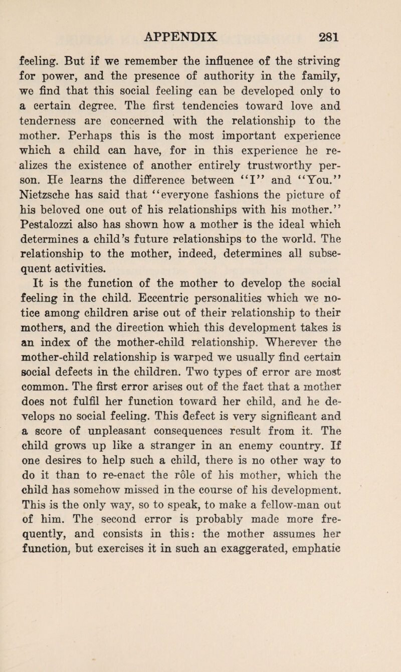 feeling. But if we remember the influence of the striving for power, and the presence of authority in the family, we find that this social feeling can be developed only to a certain degree. The first tendencies toward love and tenderness are concerned with the relationship to the mother. Perhaps this is the most important experience which a child can have, for in this experience he re¬ alizes the existence of another entirely trustworthy per¬ son. fie learns the difference between “I” and “You.” Nietzsche has said that “everyone fashions the picture of his beloved one out of his relationships with his mother.’’ Pestalozzi also has shown how a mother is the ideal which determines a child’s future relationships to the wTorld, The relationship to the mother, indeed, determines all subse¬ quent activities. It is the function of the mother to develop the social feeling in the child. Eccentric personalities which we no¬ tice among children arise out of their relationship to their mothers, and the direction which this development takes is an index of the mother-child relationship. Wherever the mother-child relationship is warped we usually find certain social defects in the children. Two types of error are most common. The first error arises out of the fact that a mother does not fulfil her function toward her child, and he de¬ velops no social feeling. This defect is very significant and a score of unpleasant consequences result from it. The child grows up like a stranger in an enemy country. If one desires to help such a child, there is no other way to do it than to re-enact the role of his mother, which the child has somehow missed in the course of his development. This is the only way, so to speak, to make a fellow-man out of him. The second error is probably made more fre¬ quently, and consists in this: the mother assumes her function, but exercises it in such an exaggerated, emphatic