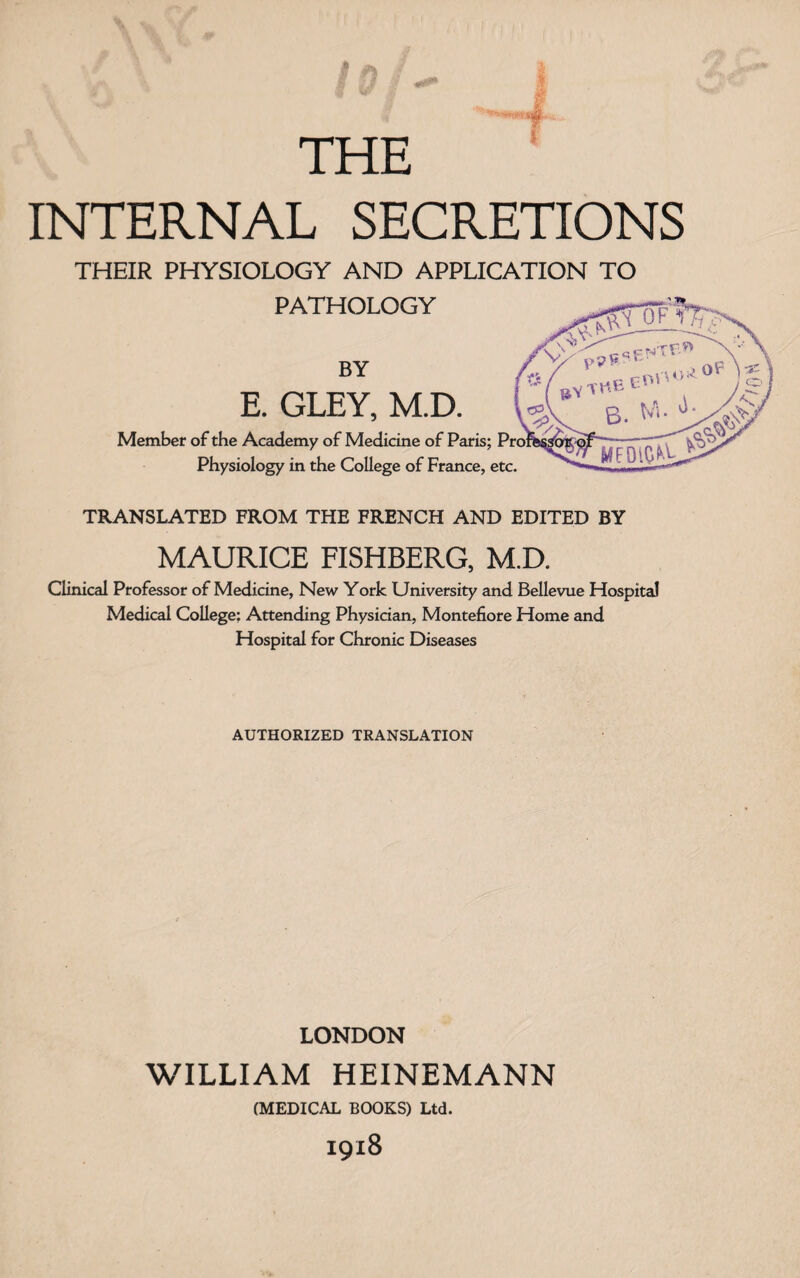 THE INTERNAL SECRETIONS THEIR PHYSIOLOGY AND APPLICATION TO PATHOLOGY BY E. GLEY, M.D. Member of the Academy of Medicine of Paris; Pro Physiology in the College of France, etc. TRANSLATED FROM THE FRENCH AND EDITED BY MAURICE FISHBERG, M.D. Clinical Professor of Medicine, New York University and Bellevue Hospital Medical College; Attending Physician, Montefiore Home and Hospital for Chronic Diseases AUTHORIZED TRANSLATION LONDON WILLIAM HEINEMANN (MEDICAL BOOKS) Ltd. I9l8