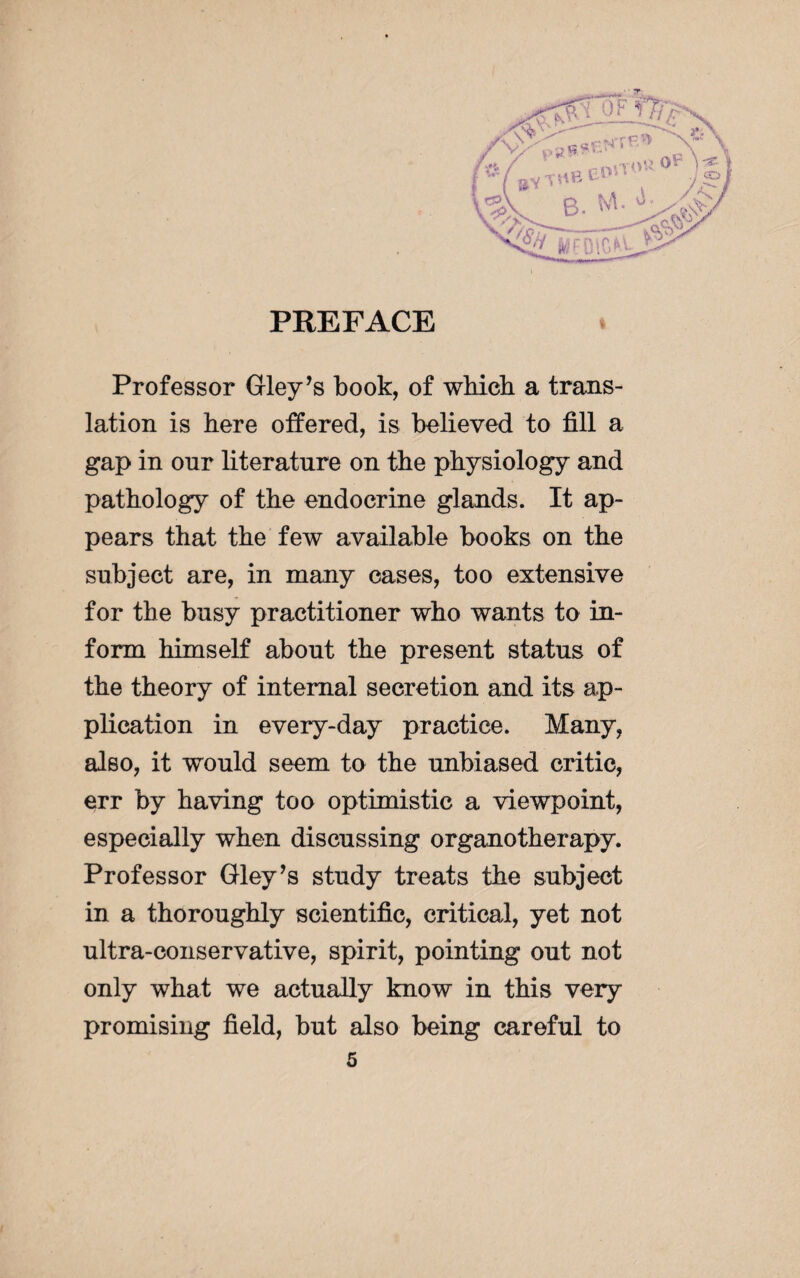 Professor Gley’s book, of which a trans¬ lation is here offered, is believed to fill a gap in onr literature on the physiology and pathology of the endocrine glands. It ap¬ pears that the few available books on the subject are, in many cases, too extensive for the busy practitioner who wants to in¬ form himself about the present status of the theory of internal secretion and its ap¬ plication in every-day practice. Many, also, it would seem to the unbiased critic, err by having too optimistic a viewpoint, especially when discussing organotherapy. Professor Gley’s study treats the subject in a thoroughly scientific, critical, yet not ultra-conservative, spirit, pointing out not only what we actually know in this very promising field, but also being careful to 4
