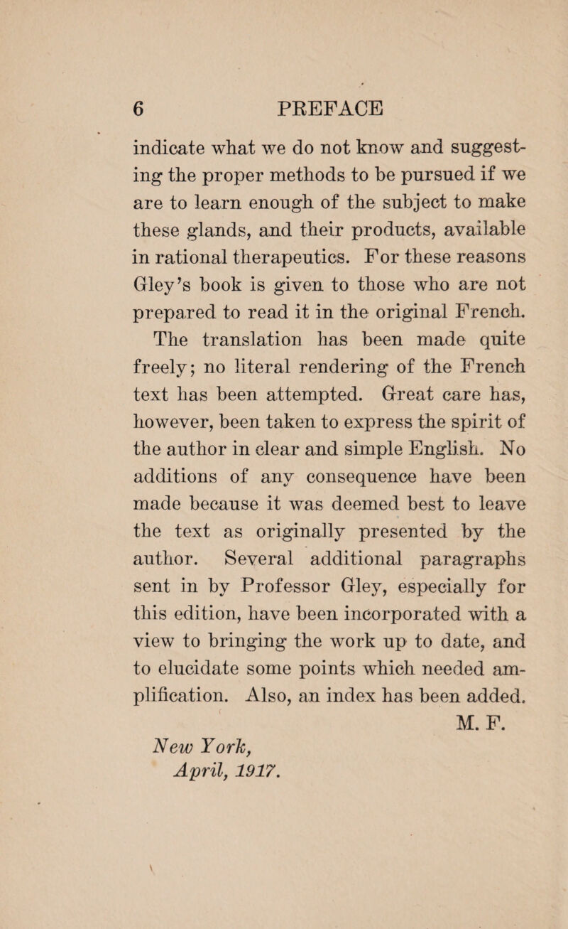 indicate what we do not know and suggest¬ ing the proper methods to be pursued if we are to learn enough of the subject to make these glands, and their products, available in rational therapeutics. For these reasons Gley’s book is given to those who are not prepared to read it in the original French. The translation has been made quite freely; no literal rendering of the French text lias been attempted. Great care has, however, been taken to express the spirit of the author in clear and simple English. No additions of any consequence have been made because it was deemed best to leave the text as originally presented by the author. Several additional paragraphs sent in by Professor Gley, especially for this edition, have been incorporated with a view to bringing the work up to date, and to elucidate some points which needed am¬ plification. Also, an index has been added. M. F. New York, April, 1917.