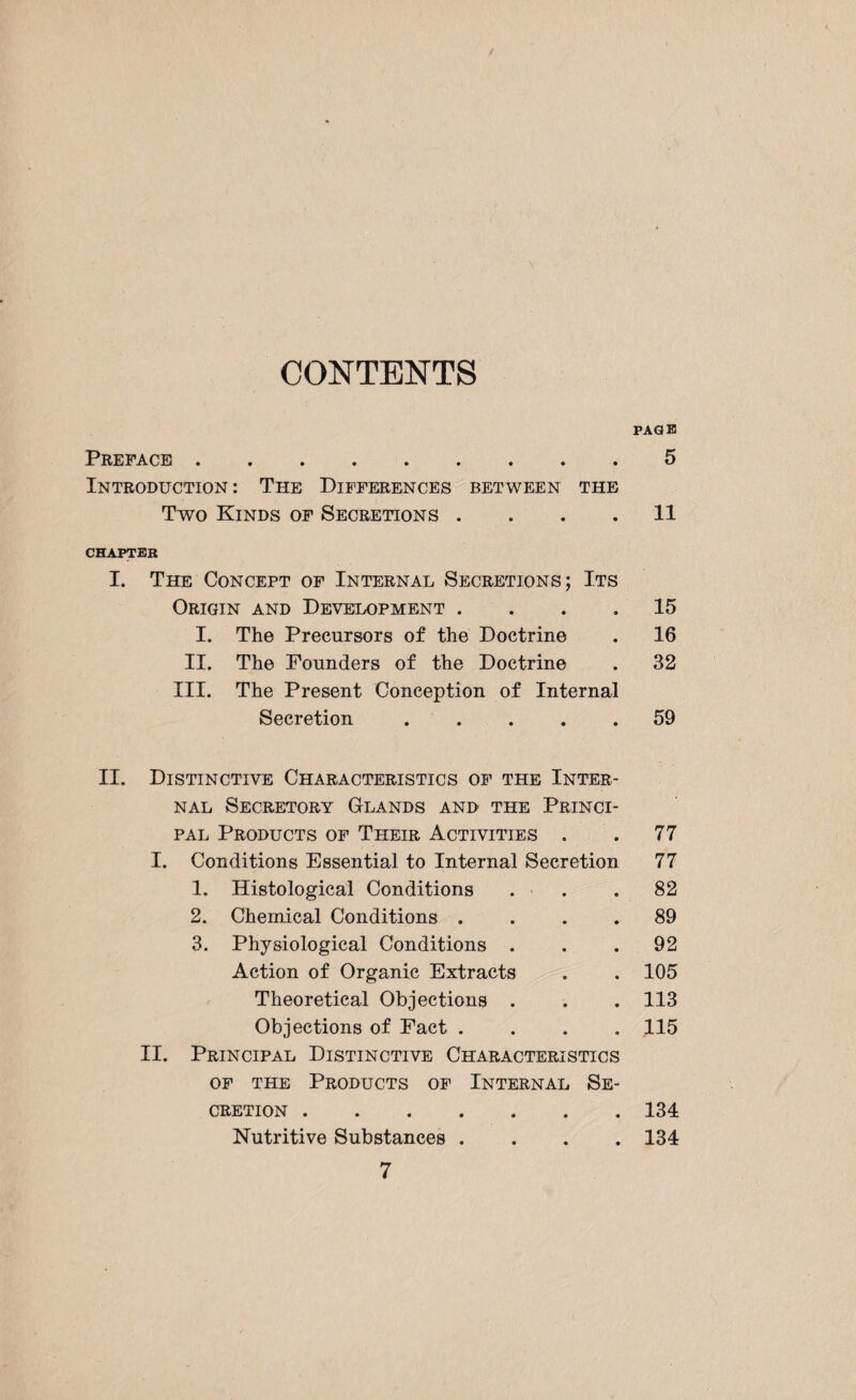 PAGE Preface . 5 Introduction : The Differences between the Two Kinds of Secretions .... 11 CHAPTEB I. The Concept of Internal Secretions; Its Origin and Development .... 15 I. The Precursors of the Doctrine . 16 II. The Pounders of the Doctrine . 32 III. The Present Conception of Internal Secretion ..... 59 II. Distinctive Characteristics of the Inter¬ nal Secretory Glands and the Princi- pal Products of Their Activities . • 77 I. Conditions Essential to Internal Secretion 77 1. Histological Conditions • 82 2. Chemical Conditions . 89 3. Physiological Conditions . • 92 Action of Organic Extracts • 105 « Theoretical Objections . • 113 Objections of Fact . • 115 II. Principal Distinctive Characteristics of the Products of Internal Se¬ cretion .134 Nutritive Substances .... 134