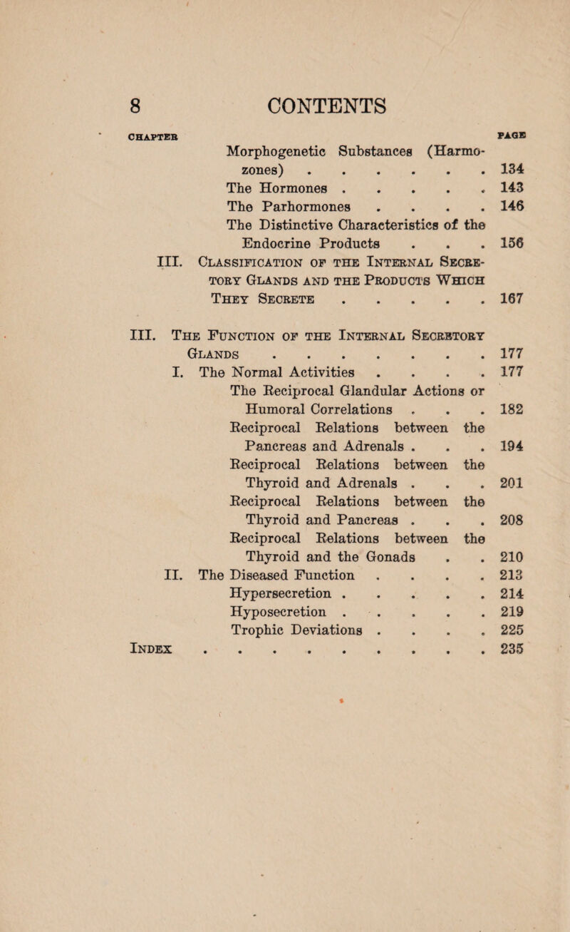 PAGE CHAPTER Morphogenetic Substances (Harmo- zones).134 The Hormones.143 The Parhormones .... 146 The Distinctive Characteristics of the Endocrine Products . . .156 III. Classification of the Internal Secre¬ tory Glands and the Products Which They Secrete.167 III. The Function of the Internal Secretory Glands.177 I. The Normal Activities . . . .177 The Eeciprocal Glandular Actions or Humoral Correlations . . . 182 Eeciprocal Eelations between the Pancreas and Adrenals . . . 194 Eeciprocal Eclations between the Thyroid and Adrenals . . . 201 Eeciprocal Eelations between the Thyroid and Pancreas . . . 208 Eeciprocal Eelations between the Thyroid and the Gonads . . 210 II. The Diseased Function . . . .213 Hypersecretion.214 Hyposecretion . . . . 219 Trophic Deviations .... 225 Index.235 * f