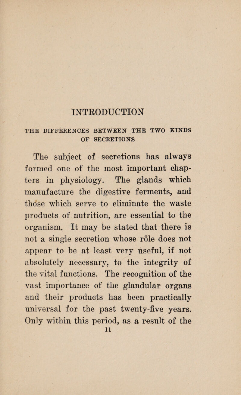 THE DIFFERENCES BETWEEN THE TWO KINDS OF SECRETIONS The subject of secretions has always formed one of the most important chap¬ ters in physiology. The glands which manufacture the digestive ferments, and those which serve to eliminate the waste products of nutrition, are essential to the organism. It may be stated that there is not a single secretion whose rôle does not appear to be at least very useful, if not absolutely necessary, to the integrity of the vital functions. The recognition of the vast importance of the glandular organs and their products has been practically universal for the past twenty-five years. Only within this period, as a result of the