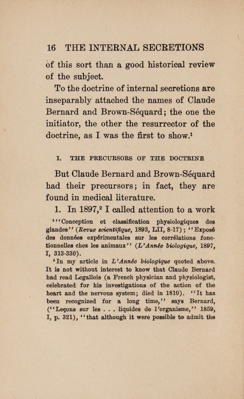 of this sort than a good historical review of the subject. To the doctrine of internal secretions are inseparably attached the names of Claude Bernard and Brown-Séquard; the one the initiator, the other the resurrector of the doctrine, as I was the first to show.1 I. THE PRECURSORS OF THE DOCTRINE But Claude Bernard and Brown-Séquard had their precursors; in fact, they are found in medical literature. 1. In 1897,2 I called attention to a work 1 ‘ ‘ Conception et classification physiologiques des glandes” (Revue scientifique, 1893, LII, 8-17) ; “Exposé des données expérimentales sur les corrélations fonc¬ tionnelles chez les animaux” (L'Année biologique, 1897, I, 313-330). 2 In my article in L’Année biologique quoted above. It is not without interest to know that Claude Bernard had read Legallois (a French physician and physiologist, celebrated for his investigations of the action of the heart and the nervous system; died in 1810). “It has been recognized for a long time,” says Bernard, (“Leçons sur les . . . liquides de l'organisme,” 1859, I, p. 321), “that although it were possible to admit the