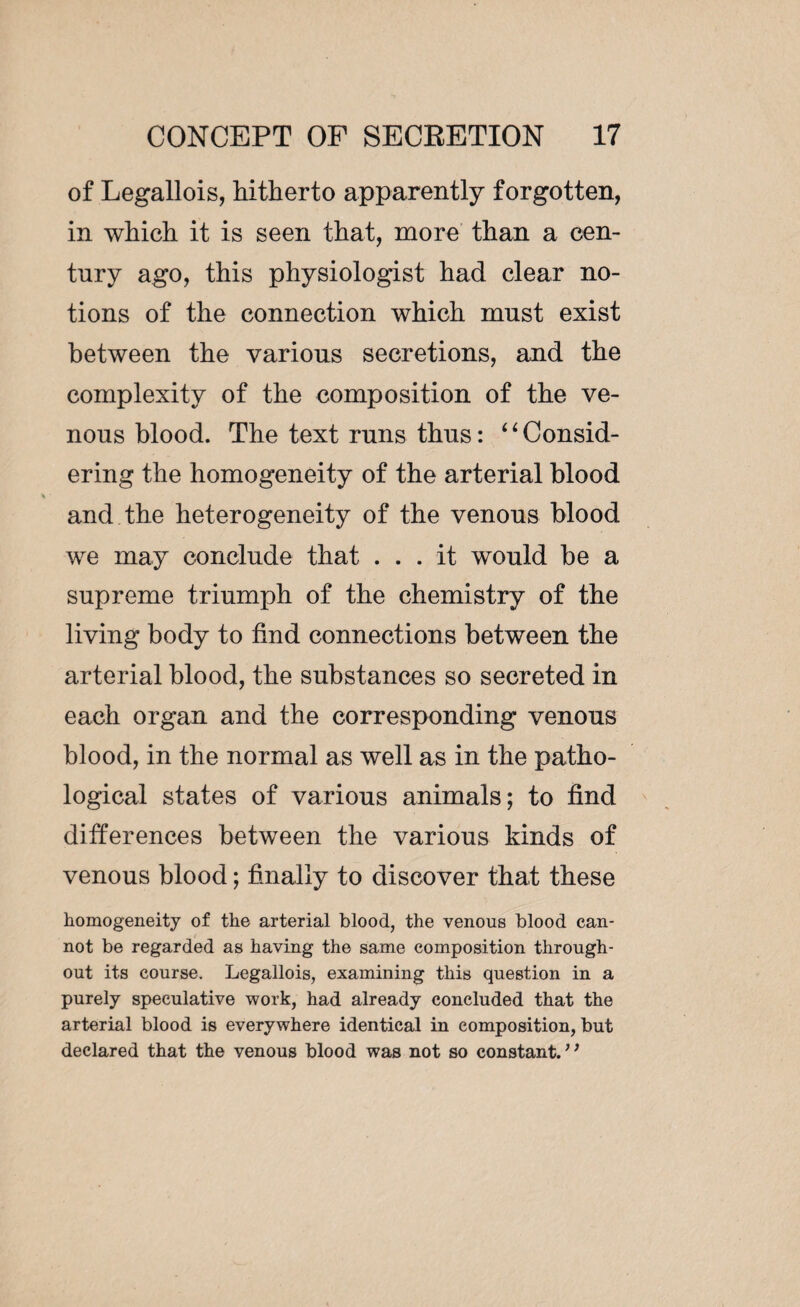 of Legallois, hitherto apparently forgotten, in which it is seen that, more than a cen¬ tury ago, this physiologist had clear no¬ tions of the connection which must exist between the various secretions, and the complexity of the composition of the ve¬ nous blood. The text runs thus : 11 Consid¬ ering the homogeneity of the arterial blood and the heterogeneity of the venous blood we may conclude that ... it would be a supreme triumph of the chemistry of the living body to find connections between the arterial blood, the substances so secreted in each organ and the corresponding venous blood, in the normal as well as in the patho¬ logical states of various animals; to find differences between the various kinds of venous blood ; finally to discover that these homogeneity of the arterial blood, the venous blood can¬ not be regarded as having the same composition through¬ out its course. Legallois, examining this question in a purely speculative work, had already concluded that the arterial blood is everywhere identical in composition, but declared that the venous blood was not so constant. ”