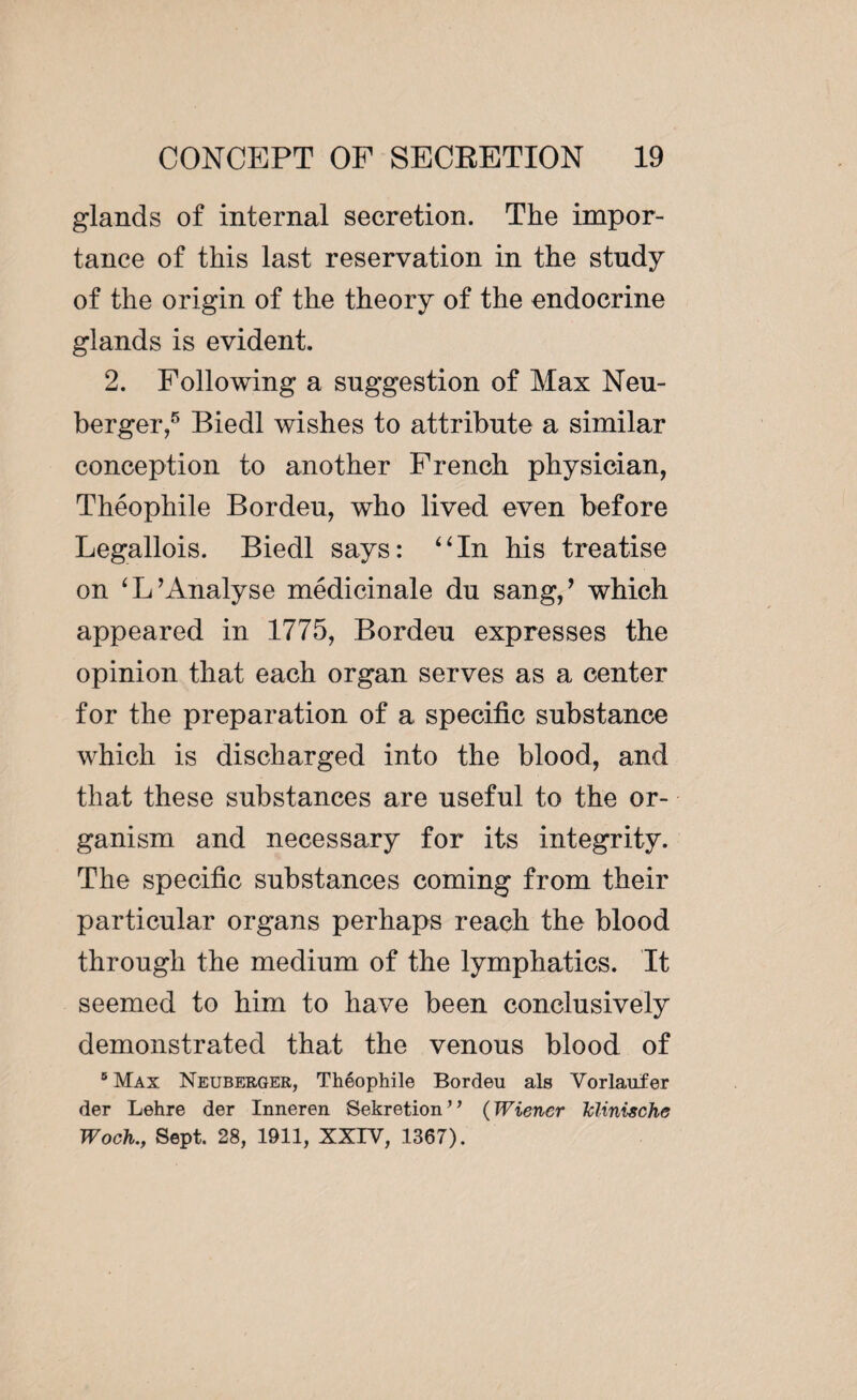 glands of internal secretion. The impor¬ tance of this last reservation in the study of the origin of the theory of the endocrine glands is evident. 2. Following a suggestion of Max Neu- berger,5 Biedl wishes to attribute a similar conception to another French physician, Théophile Bordeu, who lived even before Legallois. Biedl says: “In his treatise on ‘L’Analyse médicinale du sang/ which appeared in 1775, Bordeu expresses the opinion that each organ serves as a center for the preparation of a specific substance which is discharged into the blood, and that these substances are useful to the or¬ ganism and necessary for its integrity. The specific substances coming from their particular organs perhaps reach the blood through the medium of the lymphatics. It seemed to him to have been conclusively demonstrated that the venous blood of 6 Max Neuberger, Théophile Bordeu als Vorlaufer der Lehre der Inneren Sekretion” (Wiener Iclinische Woch.Sept. 28, 1911, XXIV, 1367).