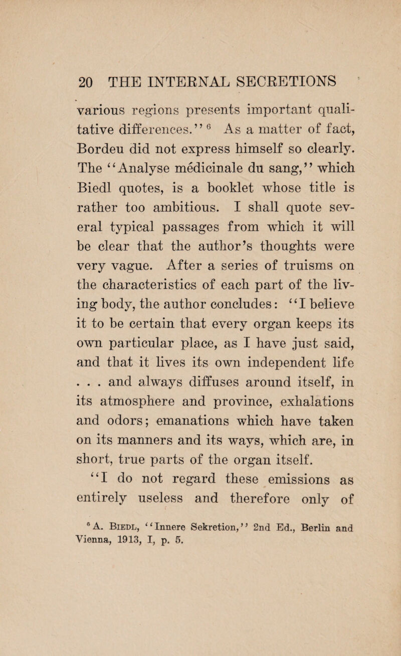 various regions presents important quali¬ tative differences.” 6 As a matter of fact, Bordeu did not express himself so clearly. The “Analyse médicinale du sang,” which Biedl quotes, is a booklet whose title is rather too ambitious. I shall quote sev¬ eral typical passages from which it will he clear that the author’s thoughts were very vague. After a series of truisms on the characteristics of each part of the liv¬ ing body, the author concludes : “I believe it to be certain that every organ keeps its own particular place, as I have just said, and that it lives its own independent life . . . and always diffuses around itself, in its atmosphere and province, exhalations and odors; emanations which have taken on its manners and its ways, which are, in short, true parts of the organ itself. “I do not regard these emissions as entirely useless and therefore only of 9 A. Biedl, “Innere Sekretion,” 2nd Ed., Berlin and Vienna, 1913, I, p. 5.
