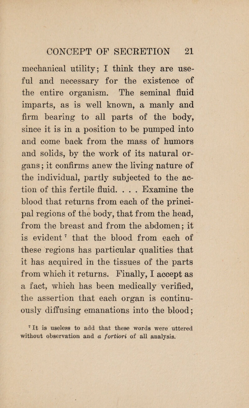 mechanical utility; I think they are use¬ ful and necessary for the existence of the entire organism. The seminal fluid imparts, as is well known, a manly and firm bearing to all parts of the body, since it is in a position to be pumped into and come back from the mass of humors and solids, by the work of its natural or¬ gans ; it confirms anew the living nature of the individual, partly subjected to the ac¬ tion of this fertile fluid. . . . Examine the blood that returns from each of the princi¬ pal regions of the body, that from the head, from the breast and from the abdomen; it is evident7 that the blood from each of these regions has particular qualities that it has acquired in the tissues of the parts from which it returns. Finally, I accept as a fact, which has been medically verified, the assertion that each organ is continu¬ ously diffusing emanations into the blood; 7 It is useless to add that these words were uttered without observation and a fortiori of all analysis.