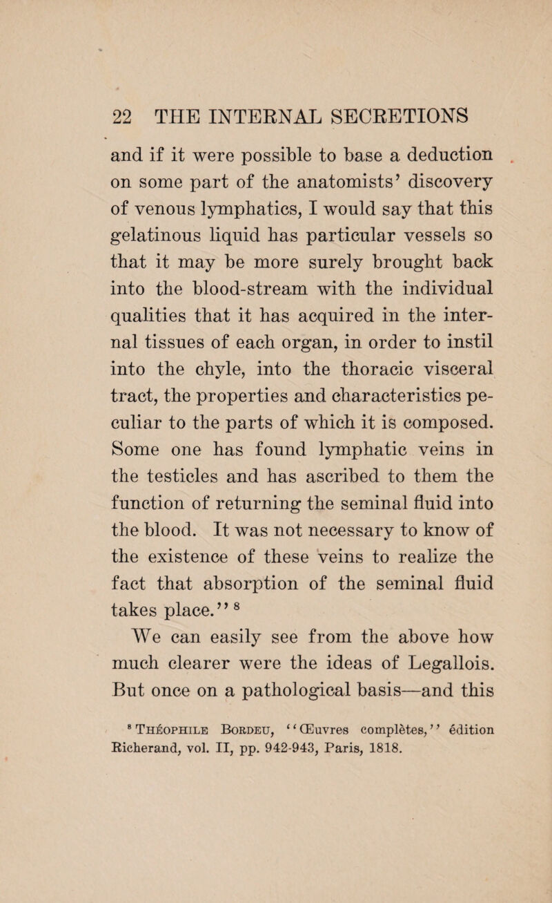 and if it were possible to base a deduction on some part of the anatomists’ discovery of venous lymphatics, I would say that this gelatinous liquid has particular vessels so that it may be more surely brought back into the blood-stream with the individual qualities that it has acquired in the inter¬ nal tissues of each organ, in order to instil into the chyle, into the thoracic visceral tract, the properties and characteristics pe¬ culiar to the parts of which it is composed. Some one has found lymphatic veins in the testicles and has ascribed to them the function of returning the seminal fluid into the blood. It was not necessary to know of the existence of these veins to realize the fact that absorption of the seminal fluid takes place.” 8 We can easily see from the above how much clearer were the ideas of Legallois. But once on a pathological basis—and this 8 Théophile Bordeu, ‘1 Œuvres complètes, ’ ’ édition Richerand, vol. II, pp. 942-943, Paris, 1818.