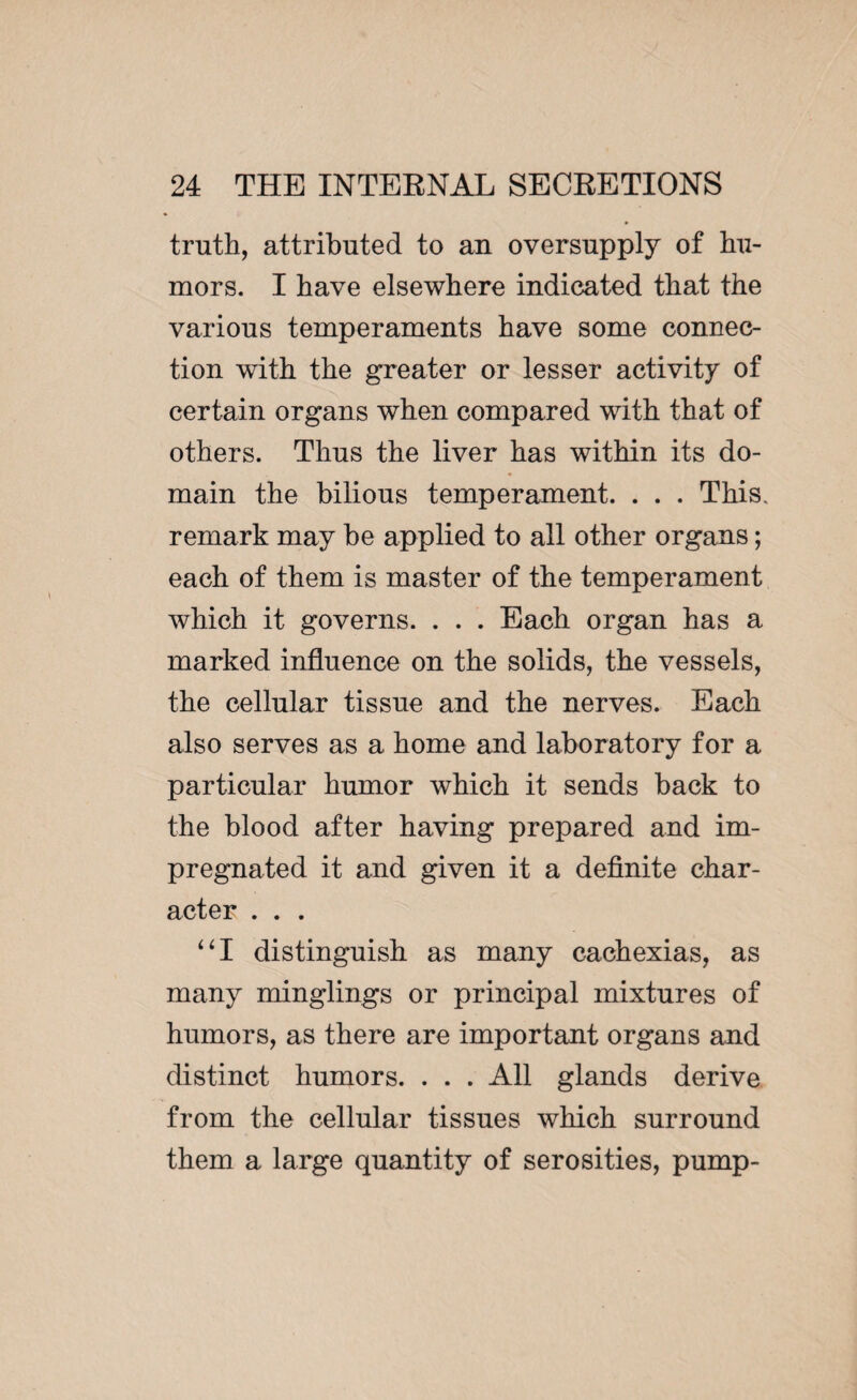 truth, attributed to an oversupply of hu¬ mors. I have elsewhere indicated that the various temperaments have some connec¬ tion with the greater or lesser activity of certain organs when compared with that of others. Thus the liver has within its do¬ main the bilious temperament. . . . This, remark may be applied to all other organs ; each of them is master of the temperament which it governs. . . . Each organ has a marked influence on the solids, the vessels, the cellular tissue and the nerves. Each also serves as a home and laboratory for a particular humor which it sends back to the blood after having prepared and im¬ pregnated it and given it a definite char¬ acter . . . “I distinguish as many cachexias, as many minglings or principal mixtures of humors, as there are important organs and distinct humors. . . . All glands derive from the cellular tissues which surround them a large quantity of serosities, pump-