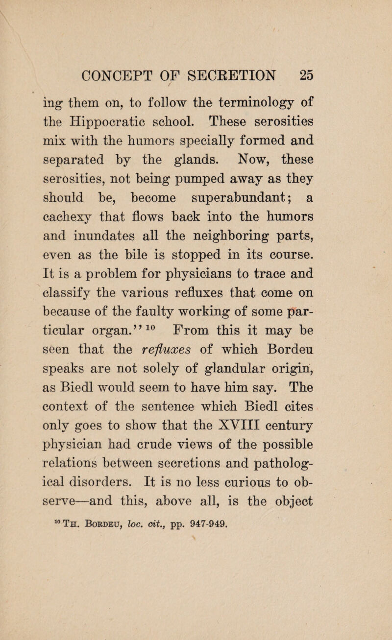 in g them on, to follow the terminology of the Hippocratic school. These serosities mix with the humors specially formed and separated by the glands. Now, these serosities, not being pumped away as they should he, become superabundant ; a cachexy that flows back into the humors and inundates all the neighboring parts, even as the bile is stopped in its course. It is a problem for physicians to trace and classify the various refluxes that come on because of the faulty working of some par¬ ticular organ.’ ’10 From this it may be seen that the refluxes of which Bordeu speaks are not solely of glandular origin, as Biedl would seem to have him say. The context of the sentence which Biedl cites only goes to show that the XVIII century physician had crude views of the possible relations between secretions and patholog¬ ical disorders. It is no less curious to ob¬ serve—and this, above all, is the object 10 Th. Bordeu, loc. cit., pp. 947-949.