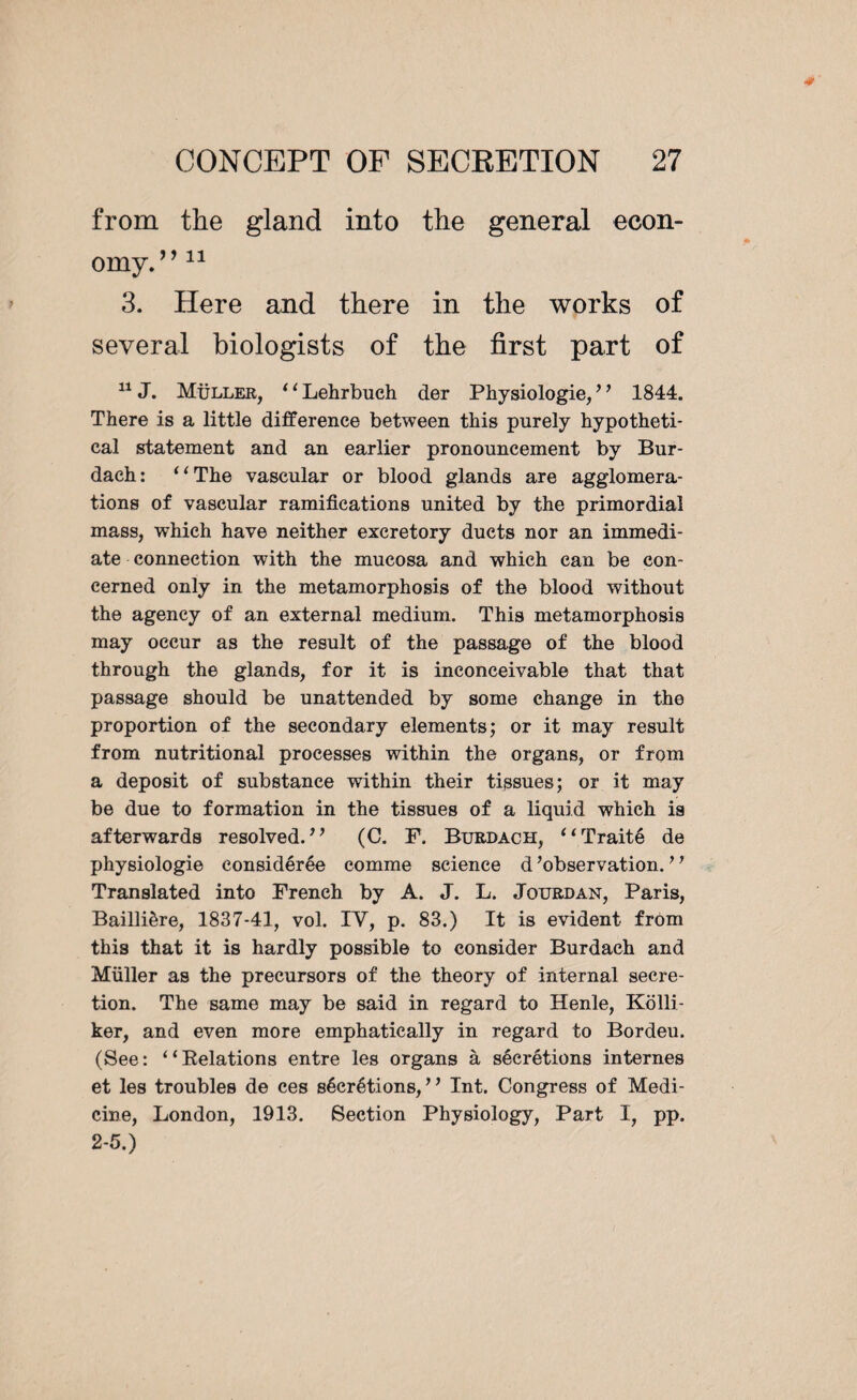 from the gland into the general econ¬ omy. ”11 3. Here and there in the works of several biologists of the first part of 11 J. Müller, ‘1 Lehrbuch der Physiologie, ’ ’ 1844. There is a little difference between this purely hypotheti¬ cal statement and an earlier pronouncement by Bur- daeh: “The vascular or blood glands are agglomera¬ tions of vascular ramifications united by the primordial mass, which have neither excretory ducts nor an immedi¬ ate connection with the mucosa and which can be con¬ cerned only in the metamorphosis of the blood without the agency of an external medium. This metamorphosis may occur as the result of the passage of the blood through the glands, for it is inconceivable that that passage should be unattended by some change in the proportion of the secondary elements; or it may result from nutritional processes within the organs, or from a deposit of substance within their tissues; or it may be due to formation in the tissues of a liquid which is afterwards resolved.” (C. F. Burdach, “Traité de physiologie considérée comme science d’observation. ’ ’ Translated into French by A. J. L. Jotjrdan, Paris, Baillière, 1837-41, vol. IV, p. 83.) It is evident from this that it is hardly possible to consider Burdach and Müller as the precursors of the theory of internal secre¬ tion. The same may be said in regard to Henle, Kolli- ker, and even more emphatically in regard to Bordeu. (See: “Belations entre les organs à sécrétions internes et les troubles de ces sécrétions,” Int. Congress of Medi¬ cine, London, 1913. Section Physiology, Part I, pp. 2-5.)