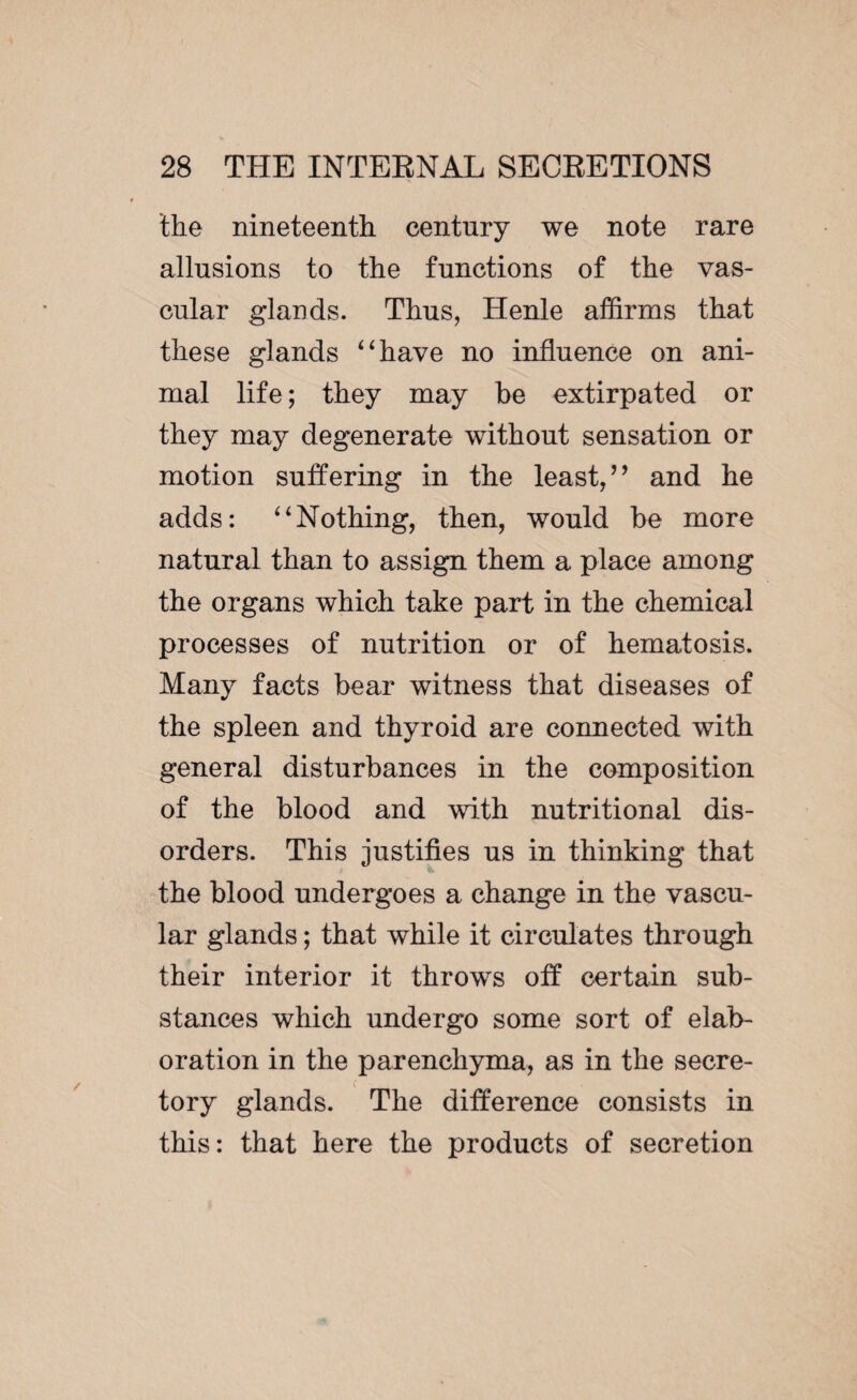 the nineteenth century we note rare allusions to the functions of the vas¬ cular glands. Thus, Henle affirms that these glands “have no influence on ani¬ mal life ; they may he extirpated or they may degenerate without sensation or motion suffering in the least,’’ and he adds: “Nothing, then, would he more natural than to assign them a place among the organs which take part in the chemical processes of nutrition or of hematosis. Many facts hear witness that diseases of the spleen and thyroid are connected with general disturbances in the composition of the blood and with nutritional dis¬ orders. This justifies us in thinking that the blood undergoes a change in the vascu¬ lar glands ; that while it circulates through their interior it throws off certain sub¬ stances which undergo some sort of elab¬ oration in the parenchyma, as in the secre¬ tory glands. The difference consists in this: that here the products of secretion