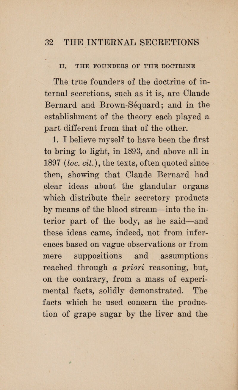 II. THE FOUNDEKS OF THE DOCTRINE The true founders of the doctrine of in¬ ternal secretions, such as it is, are Claude Bernard and Brown-Séquard; and in the establishment of the theory each played a part different from that of the other. 1. I believe myself to have been the first to bring to light, in 1893, and above all in 1897 (loc. cit.), the texts, often quoted since then, showing that Claude Bernard had clear ideas about the glandular organs which distribute their secretory products by means of the blood stream—into the in¬ terior part of the body, as he said—and these ideas came, indeed, not from infer¬ ences based on vague observations or from mere suppositions and assumptions reached through a priori reasoning, but, on the contrary, from a mass of experi¬ mental facts, solidly demonstrated. The facts which he used concern the produc¬ tion of grape sugar by the liver and the