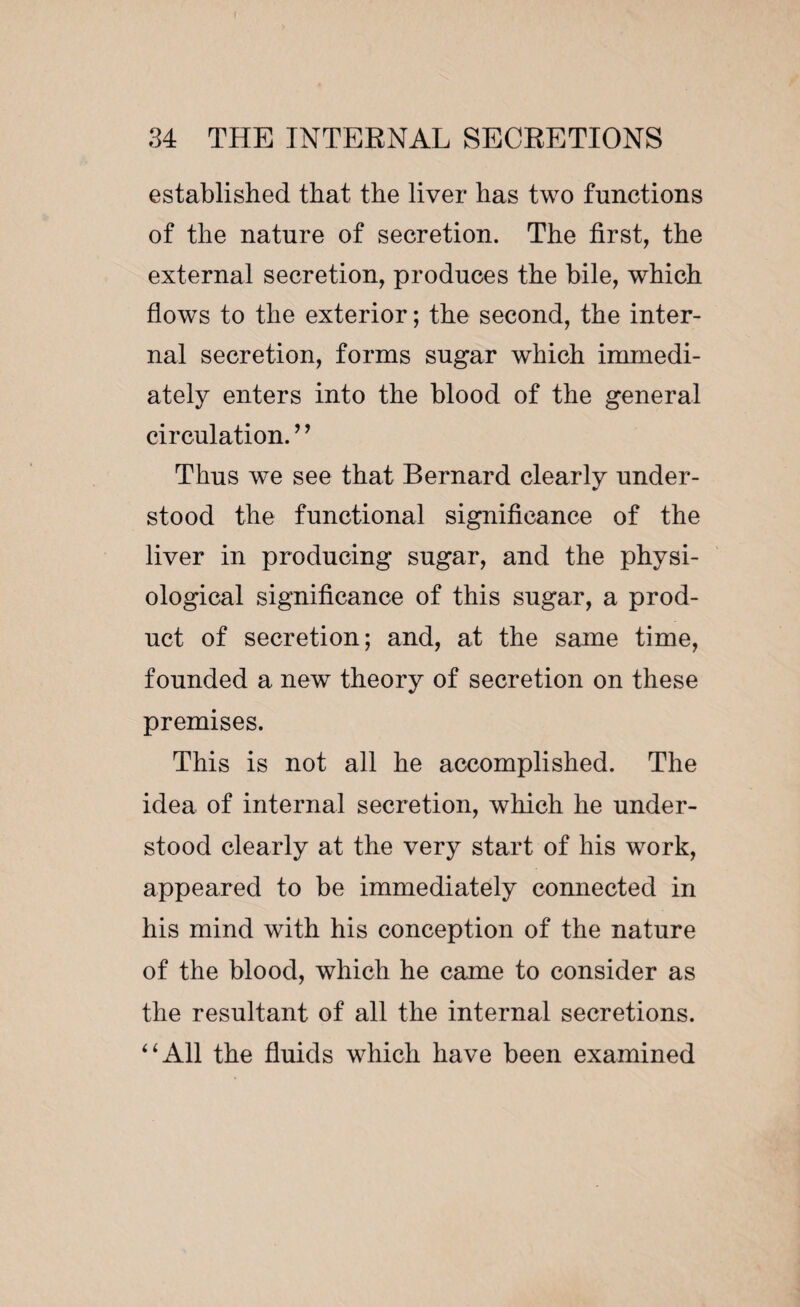 established that the liver has two functions of the nature of secretion. The first, the external secretion, produces the bile, which flows to the exterior ; the second, the inter¬ nal secretion, forms sugar which immedi¬ ately enters into the blood of the general circulation. ’ ’ Thus we see that Bernard clearly under¬ stood the functional significance of the liver in producing sugar, and the physi¬ ological significance of this sugar, a prod¬ uct of secretion; and, at the same time, founded a new theory of secretion on these premises. This is not all he accomplished. The idea of internal secretion, which he under¬ stood clearly at the very start of his work, appeared to be immediately connected in his mind with his conception of the nature of the blood, which he came to consider as the resultant of all the internal secretions. “All the fluids which have been examined