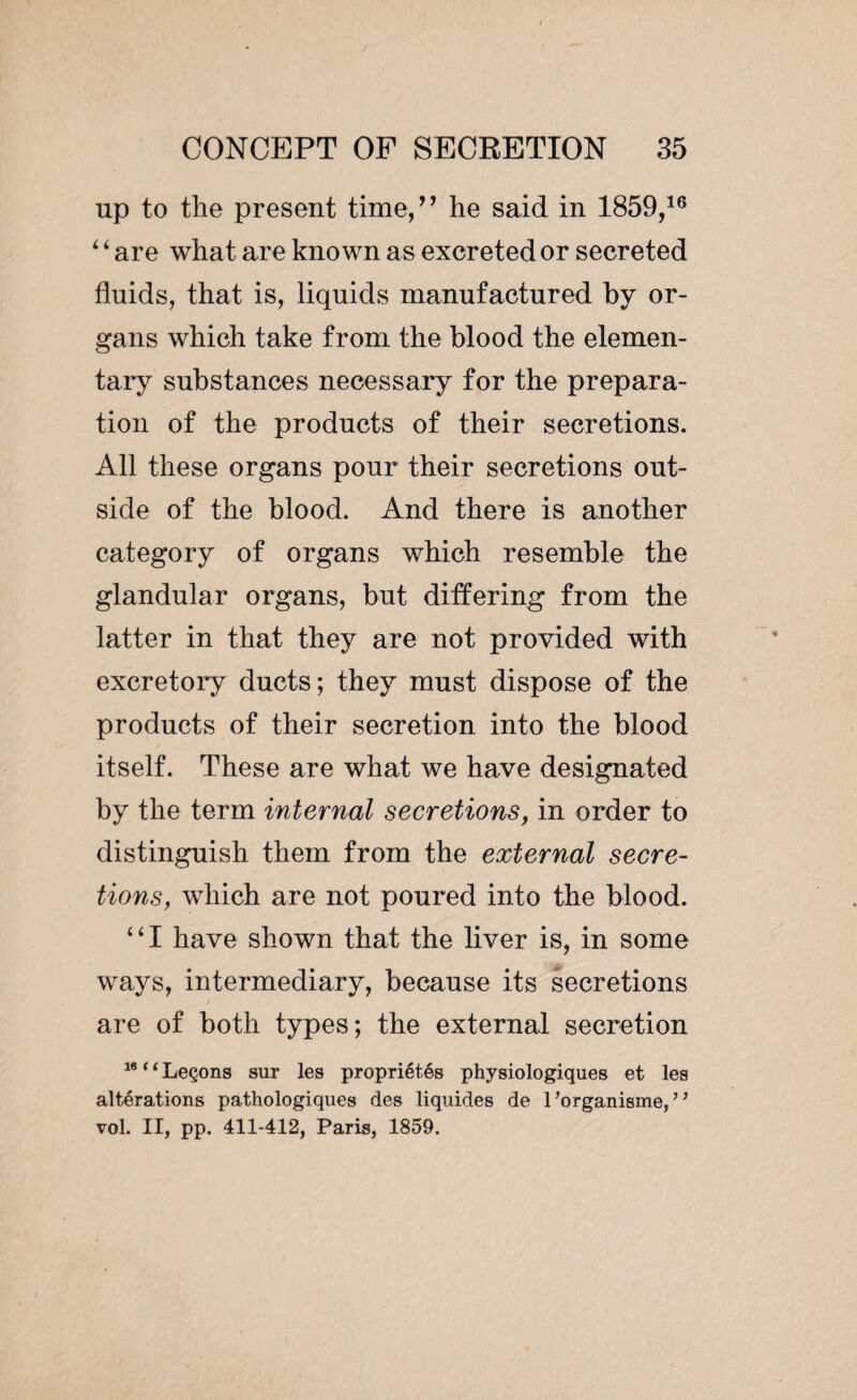 up to the present time,7 7 he said in 1859,16 ‘ ‘ are what are known as excreted or secreted fluids, that is, liquids manufactured by or¬ gans which take from the blood the elemen¬ tary substances necessary for the prepara¬ tion of the products of their secretions. All these organs pour their secretions out¬ side of the blood. And there is another category of organs which resemble the glandular organs, but differing from the latter in that they are not provided with excretory ducts; they must dispose of the products of their secretion into the blood itself. These are what we have designated by the term internal secretions, in order to distinguish them from the external secre¬ tions, which are not poured into the blood. “I have shown that the liver is, in some ways, intermediary, because its secretions are of both types; the external secretion 16 * ‘ Leçons sur les propriétés physiologiques et les altérations pathologiques des liquides de l’organisme, ’ ’ vol. II, pp. 411-412, Paris, 1859.