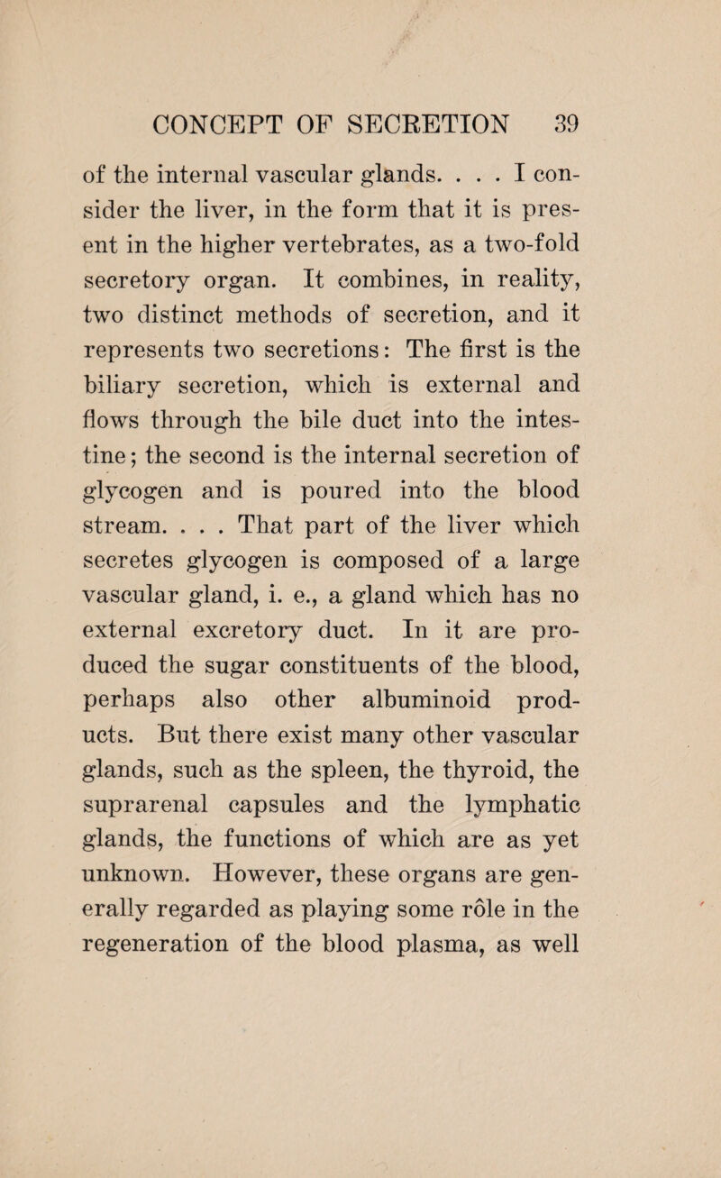 of the internal vascular glands. ... I con¬ sider the liver, in the form that it is pres¬ ent in the higher vertebrates, as a two-fold secretory organ. It combines, in reality, two distinct methods of secretion, and it represents two secretions : The first is the biliary secretion, which is external and flows through the bile duct into the intes¬ tine ; the second is the internal secretion of glycogen and is poured into the blood stream. . . . That part of the liver which secretes glycogen is composed of a. large vascular gland, i. e., a gland which has no external excretory duct. In it are pro¬ duced the sugar constituents of the blood, perhaps also other albuminoid prod¬ ucts. But there exist many other vascular glands, such as the spleen, the thyroid, the suprarenal capsules and the lymphatic glands, the functions of which are as yet unknown. However, these organs are gen¬ erally regarded as playing some rôle in the regeneration of the blood plasma, as well