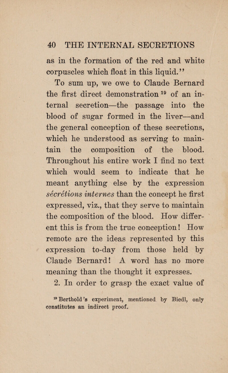 as in the formation of the red and white corpuscles which float in this liquid. ’9 To sum up, we owe to Claude Bernard the first direct demonstration 19 of an in¬ ternal secretion—the passage into the blood of sugar formed in the liver—and the general conception of these secretions, which he understood as serving to main¬ tain the composition of the blood. Throughout his entire work I find no text which would seem to indicate that he meant anything else by the expression sécrétions internes than the concept he first .i expressed, viz., that they serve to maintain the composition of the blood. How differ¬ ent this is from the true conception ! How remote are the ideas represented by this expression to-day from those held by Claude Bernard! A word has no more meaning than the thought it expresses. 2. In order to grasp the exact value of r 19 Berthold Js experiment, mentioned by Biedl, only constitutes an indirect proof.