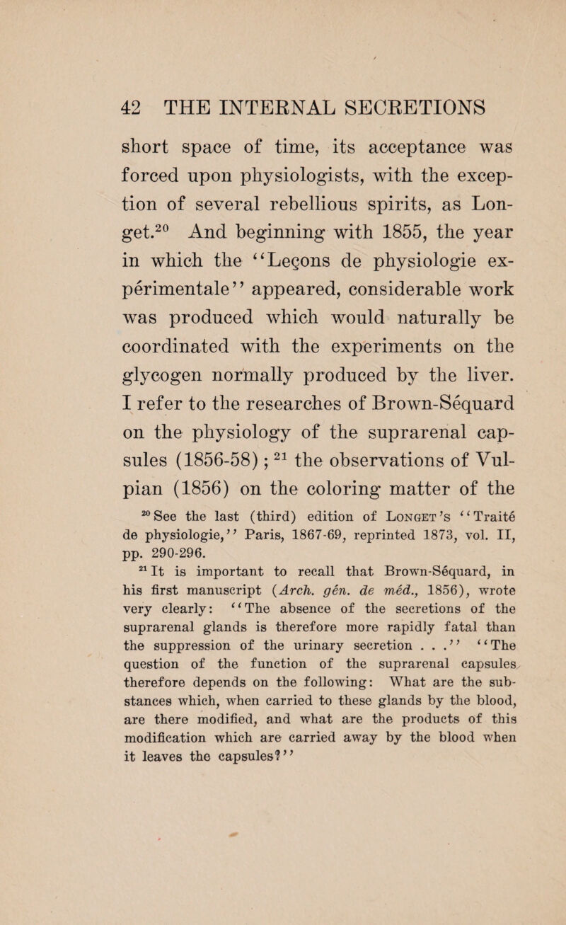 short space of time, its acceptance was forced upon physiologists, with the excep¬ tion of several rebellious spirits, as Lon¬ get.20 And beginning with 1855, the year in which the “Leçons de physiologie ex¬ périmentale” appeared, considerable work was produced which would naturally be coordinated with the experiments on the glycogen normally produced by the liver. I refer to the researches of Brown-Séquard on the physiology of the suprarenal cap¬ sules (1856-58) ;21 the observations of Vul- pian (1856) on the coloring matter of the 20 See the last (third) edition of Longet ’s “ Traité de physiologie, ’ ’ Paris, 1867-69, reprinted 1873, vol. II, pp. 290-296. 21 It is important to recall that Brown-Séquard, in his first manuscript {Arch. gén. de inéd., 1856), wrote very clearly: “The absence of the secretions of the suprarenal glands is therefore more rapidly fatal than the suppression of the urinary secretion . . . 1’ “ The question of the function of the suprarenal capsules, therefore depends on the following: What are the sub¬ stances which, when carried to these glands by the blood, are there modified, and what are the products of this modification which are carried away by the blood wrhen it leaves the capsules?”