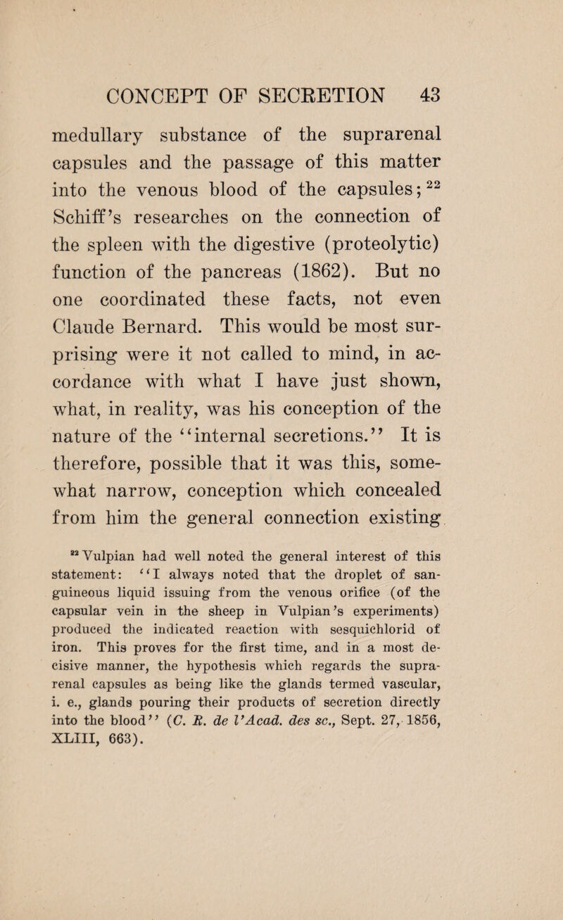 medullary substance of the suprarenal capsules and the passage of this matter into the venous blood of the capsules ;22 Schiff’s researches on the connection of the spleen with the digestive (proteolytic) function of the pancreas (1862), But no one coordinated these facts, not even Claude Bernard. This would be most sur¬ prising were it not called to mind, in ac¬ cordance with what I have just shown, what, in reality, was his conception of the nature of the “internal secretions.’’ It is therefore, possible that it was this, some¬ what narrow, conception which concealed from him the general connection existing “Vulpian had well noted the general interest of this statement: “I always noted that the droplet of san¬ guineous liquid issuing from the venous orifice (of the capsular vein in the sheep in Vulpian’s experiments) produced the indicated reaction with sesquichlorid of iron. This proves for the first time, and in a most de¬ cisive manner, the hypothesis which regards the supra¬ renal capsules as being like the glands termed vascular, i. e., glands pouring their products of secretion directly into the blood” (C. H. de l’Acad. des sc., Sept. 27, 1856, XLIII, 663).