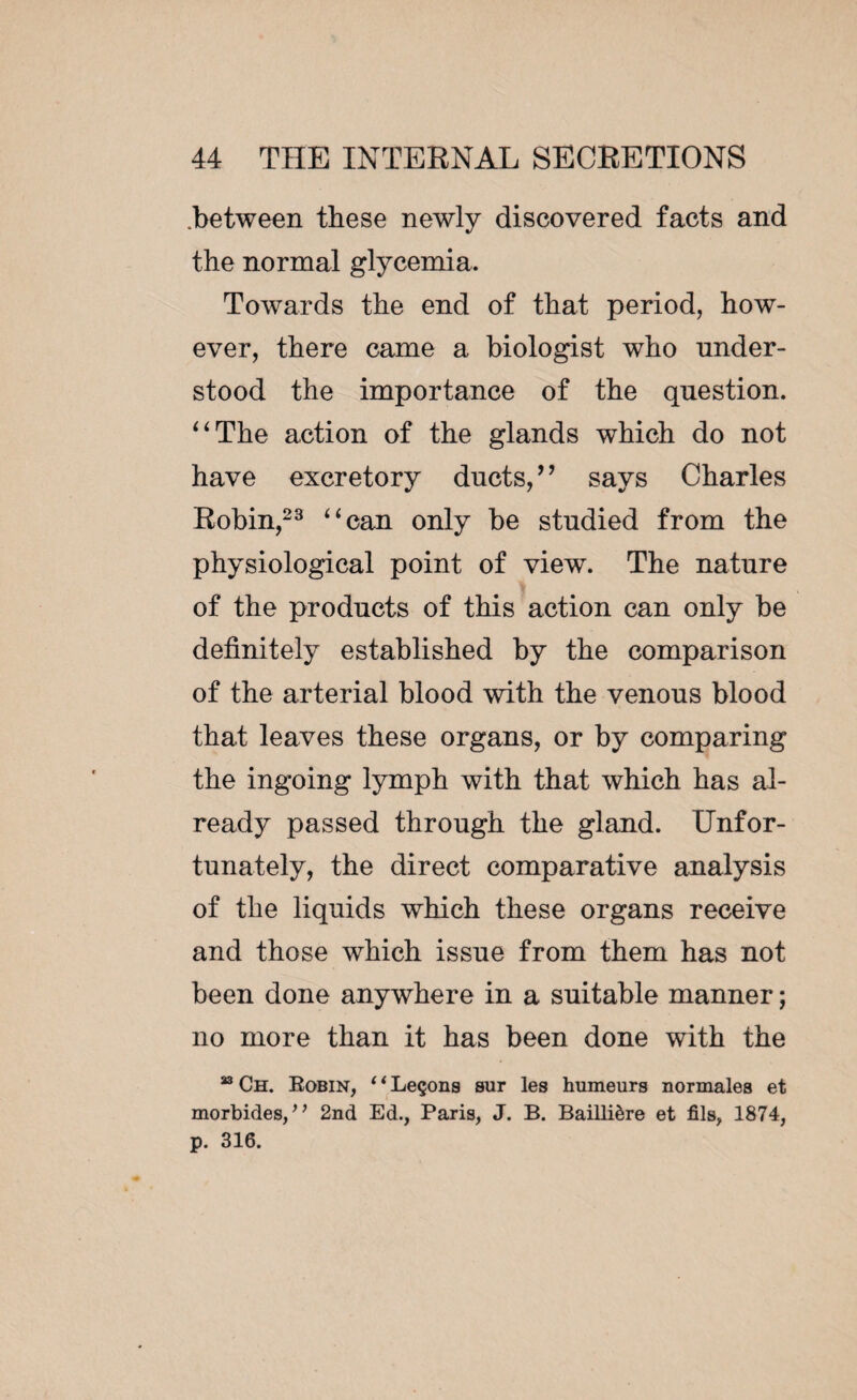 .between these newly discovered facts and the normal glycemia. Towards the end of that period, how¬ ever, there came a biologist who under¬ stood the importance of the question. “The action of the glands which do not have excretory ducts/ ’ says Charles Robin,23 “can only be studied from the physiological point of view. The nature of the products of this action can only be definitely established by the comparison of the arterial blood with the venous blood that leaves these organs, or by comparing the ingoing lymph with that which has al¬ ready passed through the gland. Unfor¬ tunately, the direct comparative analysis of the liquids which these organs receive and those which issue from them has not been done anywhere in a suitable manner ; no more than it has been done with the 33 Ch. Robin, ‘ ‘ Leçons sur les humeurs normales et morbides/, 2nd Ed., Paris, J. B. Baillière et fils, 1874, p. 316.