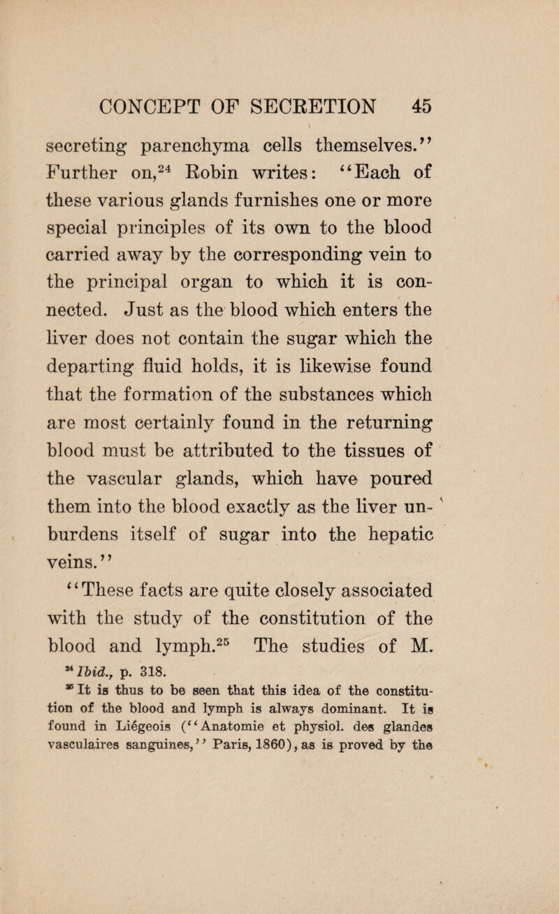secreting parenchyma cells themselves.” Farther on,24 Robin writes: “Each of these various glands furnishes one or more special principles of its own to the blood carried away by the corresponding vein to the principal organ to which it is con¬ nected. Just as the blood which enters the liver does not contain the sugar which the departing fluid holds, it is likewise found that the formation of the substances which are most certainly found in the returning blood must be attributed to the tissues of the vascular glands, which have poured them into the blood exactly as the liver un- ' burdens itself of sugar into the hepatic veins.’ ’ ‘ ‘ These facts are quite closely associated with the study of the constitution of the blood and lymph.25 The studies of M. “Ibid., p. 318. * It is thus to be seen that this idea of the constitu¬ tion of the blood and lymph is always dominant. It is found in Liégeois (“Anatomie et physiol, des glandes vasculaires sanguines, ** Paris, 1860), as is proved by the