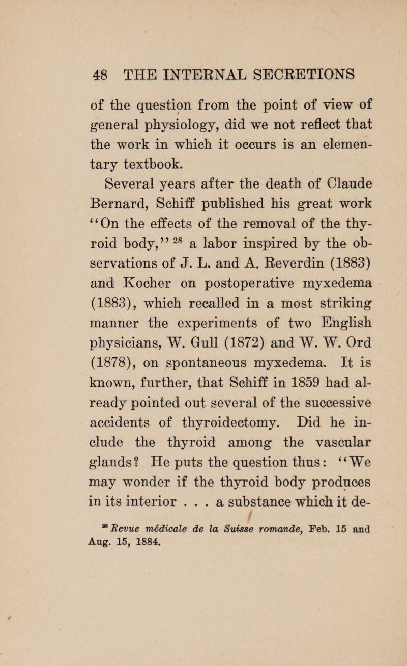 of the question from the point of view of general physiology, did we not reflect that the work in which it occurs is an elemen¬ tary textbook. Several years after the death of Claude Bernard, Schiff published his great work “On the effects of the removal of the thy¬ roid body, ’ ’28 a labor inspired by the ob¬ servations of J. L. and A. Reverdin (1883) and Kocher on postoperative myxedema (1883), which recalled in a most striking manner the experiments of two English physicians, W. Gull (1872) and W. W. Ord (1878), on spontaneous myxedema. It is known, further, that Schiff in 1859 had al¬ ready pointed out several of the successive accidents of thyroidectomy. Did he in¬ clude the thyroid among the vascular glands? He puts the question thus: “We may wonder if the thyroid body produces in its interior ... a substance which it de- ™ Revue médicale de la Suisse romande, Feb. 15 and Aug. 15, 1884.