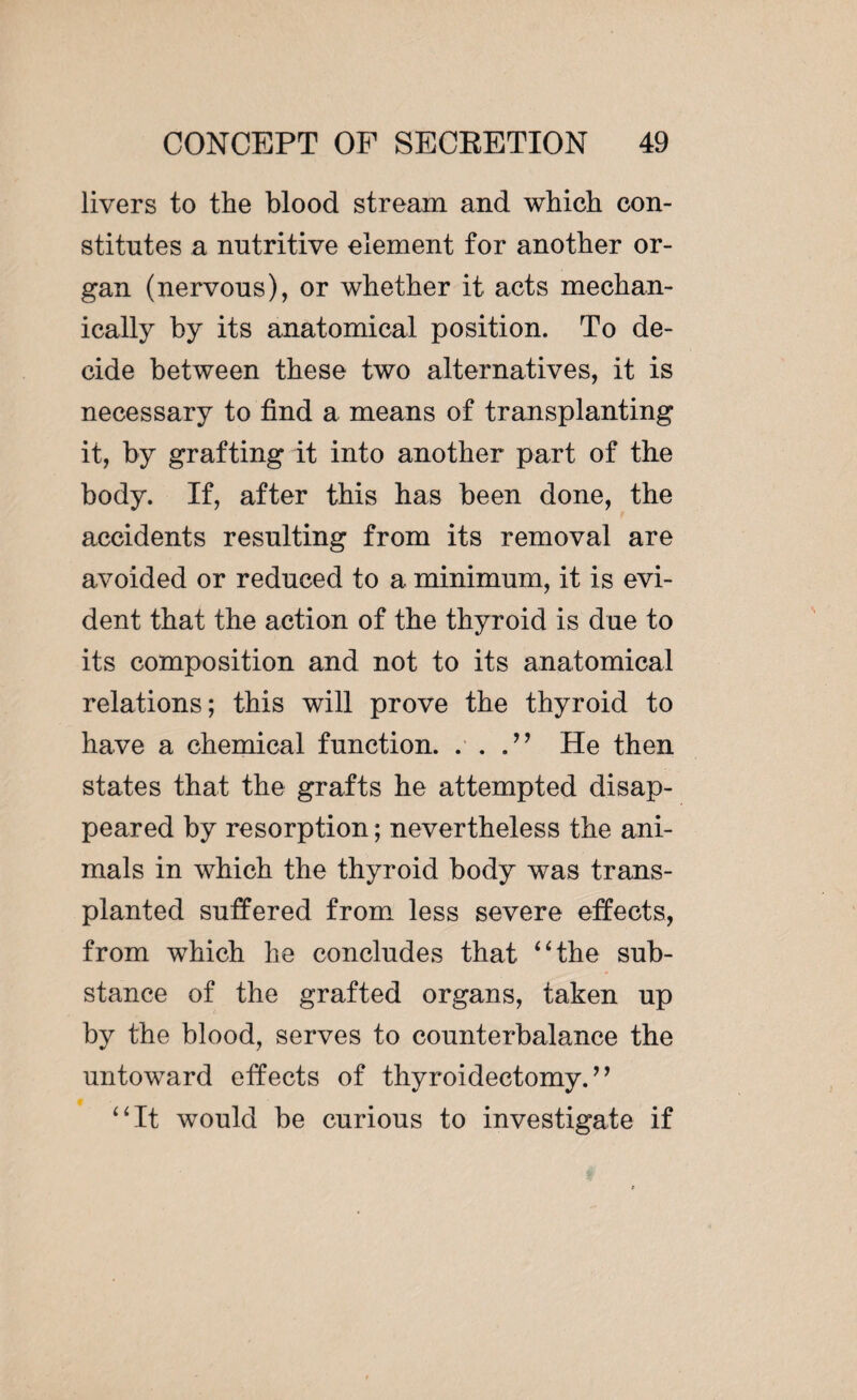 livers to the blood stream and which con¬ stitutes a nutritive element for another or¬ gan (nervous), or whether it acts mechan¬ ically by its anatomical position. To de¬ cide between these two alternatives, it is necessary to find a means of transplanting it, by grafting it into another part of the body. If, after this has been done, the accidents resulting from its removal are avoided or reduced to a minimum, it is evi¬ dent that the action of the thyroid is due to its composition and not to its anatomical relations; this will prove the thyroid to have a chemical function. . . He then states that the grafts he attempted disap¬ peared by resorption ; nevertheless the ani¬ mals in which the thyroid body was trans¬ planted suffered from less severe effects, from which he concludes that “the sub¬ stance of the grafted organs, taken up by the blood, serves to counterbalance the untoward effects of thyroidectomy. ’ ’ “It would be curious to investigate if