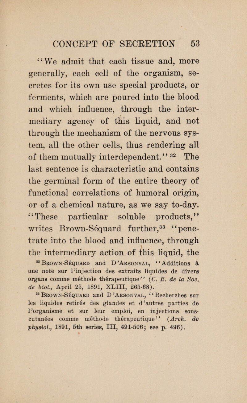 “We admit that each tissue and, more generally, each cell of the organism, se¬ cretes for its own use special products, or ferments, which are poured into the blood and which influence, through the inter¬ mediary agency of this liquid, and not through the mechanism of the nervous sys¬ tem, all the other cells, thus rendering all of them mutually interdependent.’ 9 32 The last sentence is characteristic and contains the germinal form of the entire theory of functional correlations of humoral origin, or of a chemical nature, as we say to-day. “These particular soluble products,’9 writes Brown-Séquard further,33 “pene¬ trate into the blood and influence, through the intermediary action of this liquid, the 82 Brown-Séquard and D ’Arsonval, ‘1 Additions à une note sur 1’injection des extraits liquides de divers organs comme méthode thérapeutique” (C. B. de la Soc. de biol, April 25, 1891, XLIII, 265-68). 33Brown-Séquard and D’Arsonval, “Becherches sur les liquides retirés des glandes et d’autres parties de l’organisme et sur leur emploi, en injections sous- cutanées comme méthode thérapeutique” {Arch, de physiol., 1891, 5th series, III, 491-506 ; see p. 496).