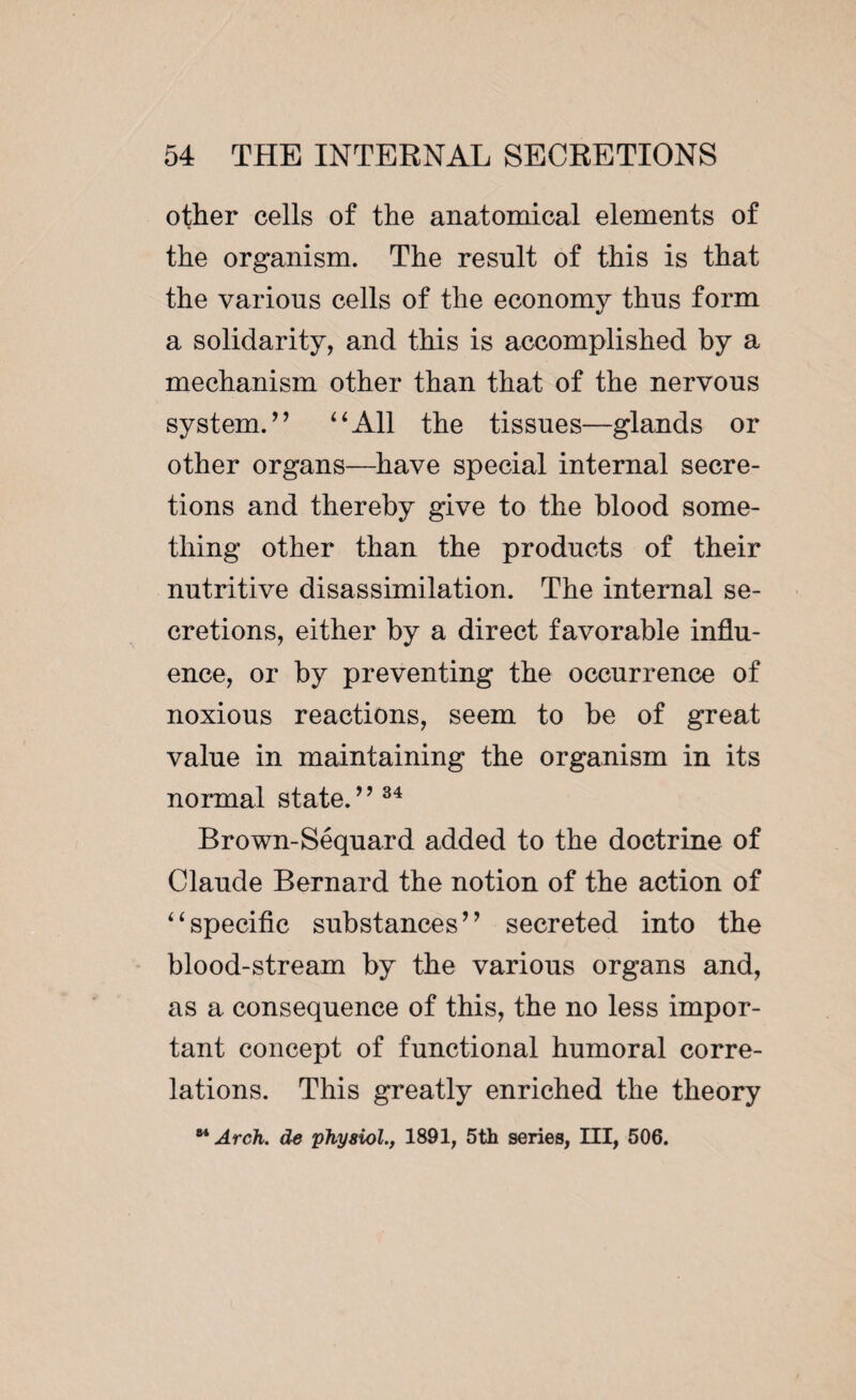 other cells of the anatomical elements of the organism. The result of this is that the various cells of the economy thus form a solidarity, and this is accomplished by a mechanism other than that of the nervous system.” “All the tissues—glands or other organs—have special internal secre¬ tions and thereby give to the blood some¬ thing other than the products of their nutritive disassimilation. The internal se¬ cretions, either by a direct favorable influ¬ ence, or by preventing the occurrence of noxious reactions, seem to be of great value in maintaining the organism in its normal state/ ’34 Brown-Séquard added to the doctrine of Claude Bernard the notion of the action of “specific substances” secreted into the blood-stream by the various organs and, as a consequence of this, the no less impor¬ tant concept of functional humoral corre¬ lations. This greatly enriched the theory 84 Arch, de physiol., 1891, 5th series, III, 506.
