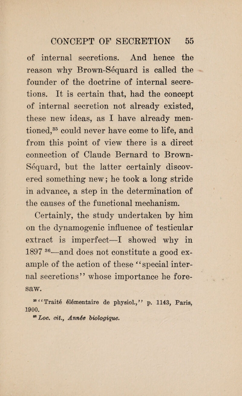 of internal secretions. And hence the reason why Brown-Séquard is called the founder of the doctrine of internal secre¬ tions. It is certain that, had the concept of internal secretion not already existed, these new ideas, as I have already men¬ tioned,35 could never have come to life, and from this point of view there is a direct connection of Claude Bernard to Brown- Séquard, but the latter certainly discov¬ ered something new ; he took a long stride in advance, a step in the determination of the causes of the functional mechanism. Certainly, the study undertaken by him on the dynamogenic influence of testicular extract is imperfect—I showed why in 189 7 36—and does not constitute a good ex¬ ample of the action of these “special inter¬ nal secretions’’ whose importance he fore¬ saw. 3811 Traité élémentaire de physiol., ’1 p. 1143, Paris, 1900. 88 Loc. oit., Année biologique.