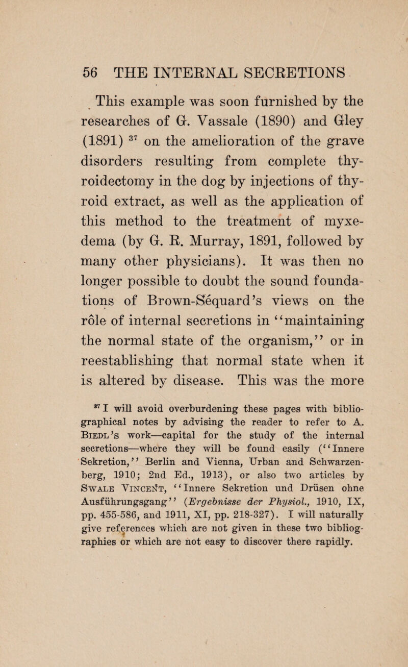 This example was soon furnished by the researches of G. Vassale (1890) and Gley (1891) 37 on the amelioration of the grave disorders resulting from complete thy¬ roidectomy in the dog by injections of thy¬ roid extract, as well as the application of this method to the treatment of myxe¬ dema (by G. R. Murray, 1891, followed by many other physicians). It was then no longer possible to doubt the sound founda¬ tions of Brown-Séquard’s views on the rôle of internal secretions in “maintaining the normal state of the organism, ” or in reestablishing that normal state when it is altered by disease. This was the more 871 will avoid overburdening these pages with biblio¬ graphical notes by advising the reader to refer to A. Biedl’s work—capital for the study of the internal secretions—where they will be found easily (“Innere Sekretion, ” Berlin and Vienna, Urban and Schwarzen- berg, 1910; 2nd Ed., 1913), or also two articles by Swale Vincent, “Innere Sekretion und Drüsen ohne Ausfiihrungsgang ’ ’ (Ergebnisse der Physiol., 1910, IX, pp. 455-586, and 1911, XI, pp. 218-327). I will naturally give references which are not given in these two bibliog- raphies or which are not easy to discover there rapidly.