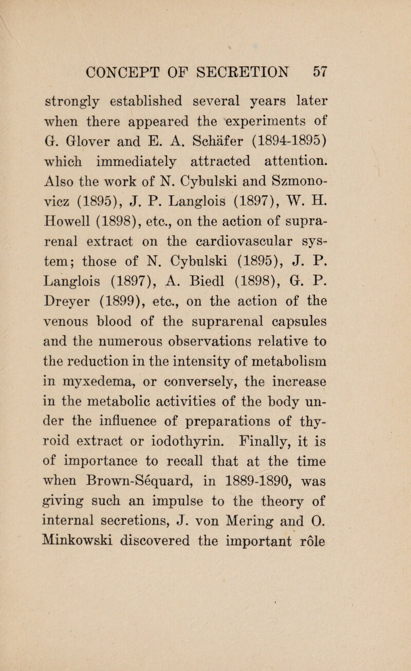 strongly established several years later when there appeared the experiments of G. Glover and E. A. Schafer (1894-1895) which immediately attracted attention. Also the work of N. Cybulski and Szmono- vicz (1895), J. P. Langlois (1897), W. H. Howell (1898), etc., on the action of supra¬ renal extract on the cardiovascular sys¬ tem; those of N. Cybulski (1895), J. P. Langlois (1897), A. Biedl (1898), G. P. Dreyer (1899), etc., on the action of the venous blood of the suprarenal capsules and the numerous observations relative to the reduction in the intensity of metabolism in myxedema, or conversely, the increase in the metabolic activities of the body un¬ der the influence of preparations of thy¬ roid extract or iodothyrin. Finally, it is of importance to recall that at the time when Brown-Séquard, in 1889-1890, was giving such an impulse to the theory of internal secretions, J. von Mering and 0. Minkowski discovered the important rôle