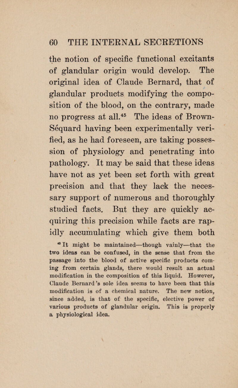 the notion of specific functional excitants of glandular origin would develop. The original idea of Claude Bernard, that of glandular products modifying the compo¬ sition of the blood, on the contrary, made no progress at all.45 The ideas of Brown- Séquard having been experimentally veri¬ fied, as he had foreseen, are taking posses¬ sion of physiology and penetrating into pathology. It may be said that these ideas have not as yet been set forth with great precision and that they lack the neces¬ sary support of numerous and thoroughly studied facts. But they are quickly ac¬ quiring this precision while facts are rap¬ idly accumulating which give them both 40 It might be maintained—though vainly—that the two ideas can be confused, in the sense that from the passage into the blood of active specific products com¬ ing from certain glands, there would result an actual modification in the composition of this liquid. However, Claude Bernard’s sole idea seems to have been that this modification is of a chemical nature. The new notion, since added, is that of the specific, elective power of various products of glandular origin. This is properly a physiological idea.