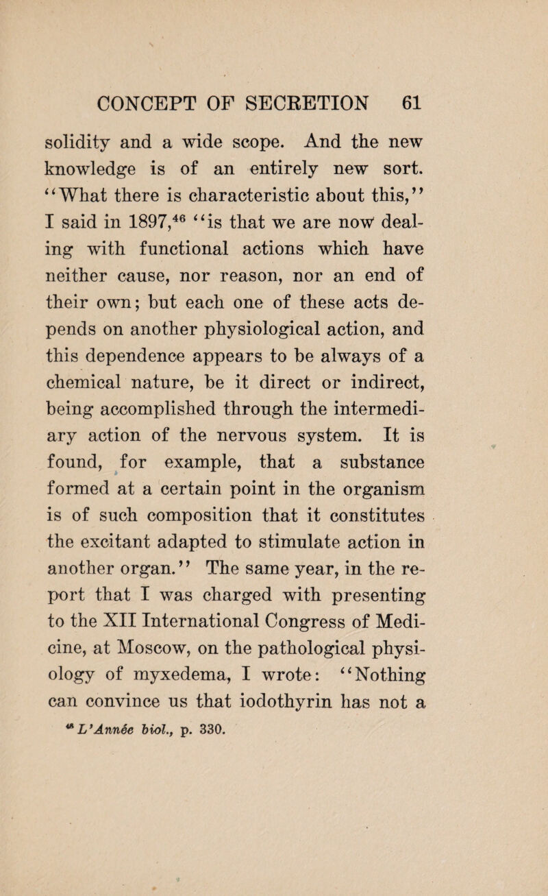 solidity and a wide scope. And the new knowledge is of an entirely new sort. ‘ ‘ What there is characteristic about this,’ ’ I said in 1897,46 “is that we are now' deal¬ ing with functional actions which have neither cause, nor reason, nor an end of their own; but each one of these acts de¬ pends on another physiological action, and this dependence appears to be always of a chemical nature, be it direct or indirect, being accomplished through the intermedi¬ ary action of the nervous system. It is found, for example, that a substance formed at a certain point in the organism is of such composition that it constitutes the excitant adapted to stimulate action in another organ. ” The same year, in the re¬ port that I was charged with presenting to the XII International Congress of Medi¬ cine, at Moscow, on the pathological physi¬ ology of myxedema, I wrote: “Nothing can convince us that iodothyrin has not a **L’Année biol., p. 330.