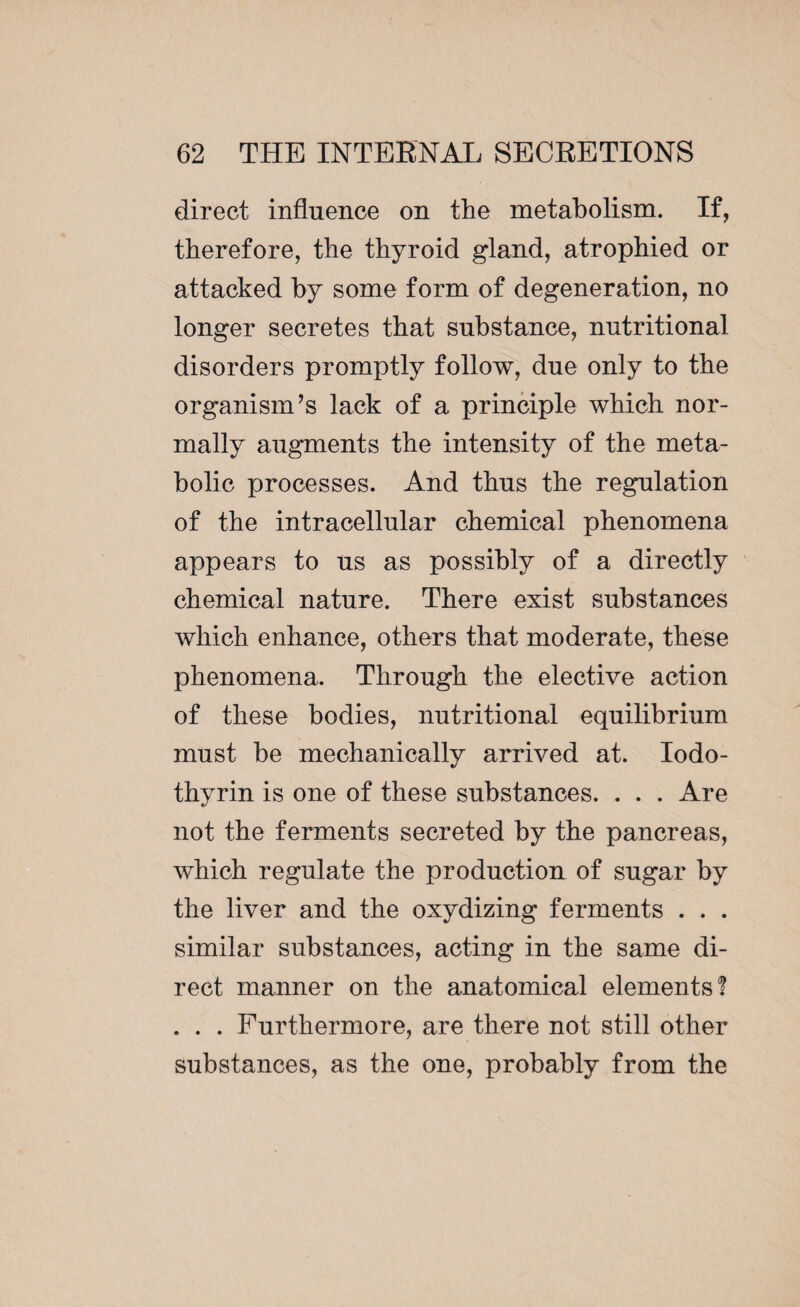 direct influence on the metabolism. If, therefore, the thyroid gland, atrophied or attacked by some form of degeneration, no longer secretes that substance, nutritional disorders promptly follow, due only to the organism’s lack of a principle which nor¬ mally augments the intensity of the meta¬ bolic processes. And thus the regulation of the intracellular chemical phenomena appears to us as possibly of a directly chemical nature. There exist substances which enhance, others that moderate, these phenomena. Through the elective action of these bodies, nutritional equilibrium must be mechanically arrived at. Iodo- thyrin is one of these substances. . . . Are not the ferments secreted by the pancreas, which regulate the production of sugar by the liver and the oxydizing ferments . . . similar substances, acting in the same di¬ rect manner on the anatomical elements! . . . Furthermore, are there not still other substances, as the one, probably from the