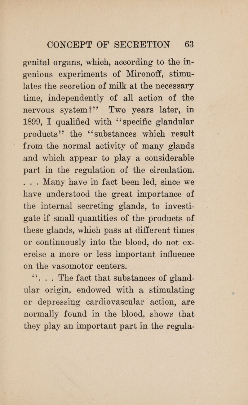 genital organs, which, according to the in¬ genious experiments of Mironoff, stimu¬ lates the secretion of milk at the necessary time, independently of all action of the nervous system V’ Two years later, in 1899, I qualified with “ specific glandular products” the “substances which result from the normal activity of many glands and which appear to play a considerable part in the regulation of the circulation. . . . Many have in fact been led, since we have understood the great importance of the internal secreting glands, to investi¬ gate if small quantities of the products of these glands, which pass at different times or continuously into the blood, do not ex¬ ercise a more or less important influence on the vasomotor centers. . . The fact that substances of gland¬ ular origin, endowed with a stimulating or depressing cardiovascular action, are normally found in the blood, shows that they play an important part in the régula-