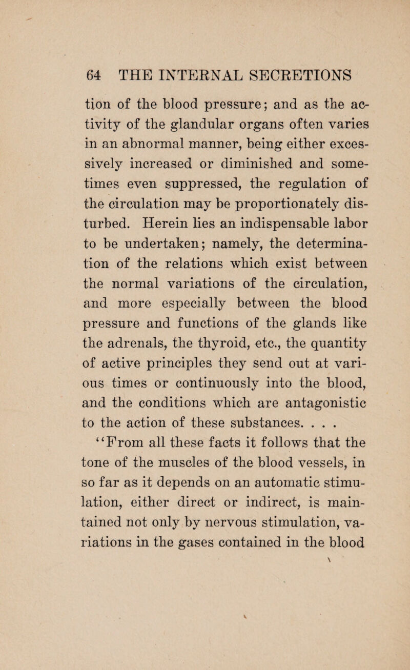 tion of the blood pressure ; and as the ac¬ tivity of the glandular organs often varies in an abnormal manner, being either exces¬ sively increased or diminished and some¬ times even suppressed, the regulation of the circulation may be proportionately dis¬ turbed. Herein lies an indispensable labor to be undertaken; namely, the determina¬ tion of the relations which exist between the normal variations of the circulation, and more especially between the blood pressure and functions of the glands like the adrenals, the thyroid, etc., the quantity of active principles they send out at vari¬ ous times or continuously into the blood, and the conditions which are antagonistic to the action of these substances. . . . “From all these facts it follows that the tone of the muscles of the blood vessels, in so far as it depends on an automatic stimu¬ lation, either direct or indirect, is main¬ tained not only by nervous stimulation, va¬ riations in the gases contained in the blood