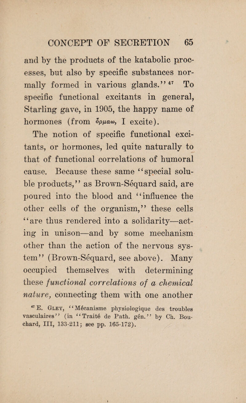 and by the products of the katabolic proc¬ esses, but also by specific substances nor¬ mally formed in various glands.”47 To specific functional excitants in general, Starling gave, in 1905, the happy name of hormones (from wow, I excite). The notion of specific functional exci¬ tants, or hormones, led quite naturally to that of functional correlations of humoral cause. Because these same ‘ ‘ special solu¬ ble products,” as Brown-Sequard said, are poured into the blood and “influence the other cells of the organism,” these cells “are thus rendered into a solidarity—act¬ ing in unison—and by some mechanism other than the action of the nervous sys¬ tem” (Brown-Séquard, see above). Many occupied themselves with determining these functional correlations of a chemical nature, connecting them with one another 47 E. Gley, 11 Mécanisme physiologique des troubles vasculaires ’ ’ (in “ Traité de Path. gén. ” by Ch. Bou¬ chard, III, 133-211; see pp. 165-172).