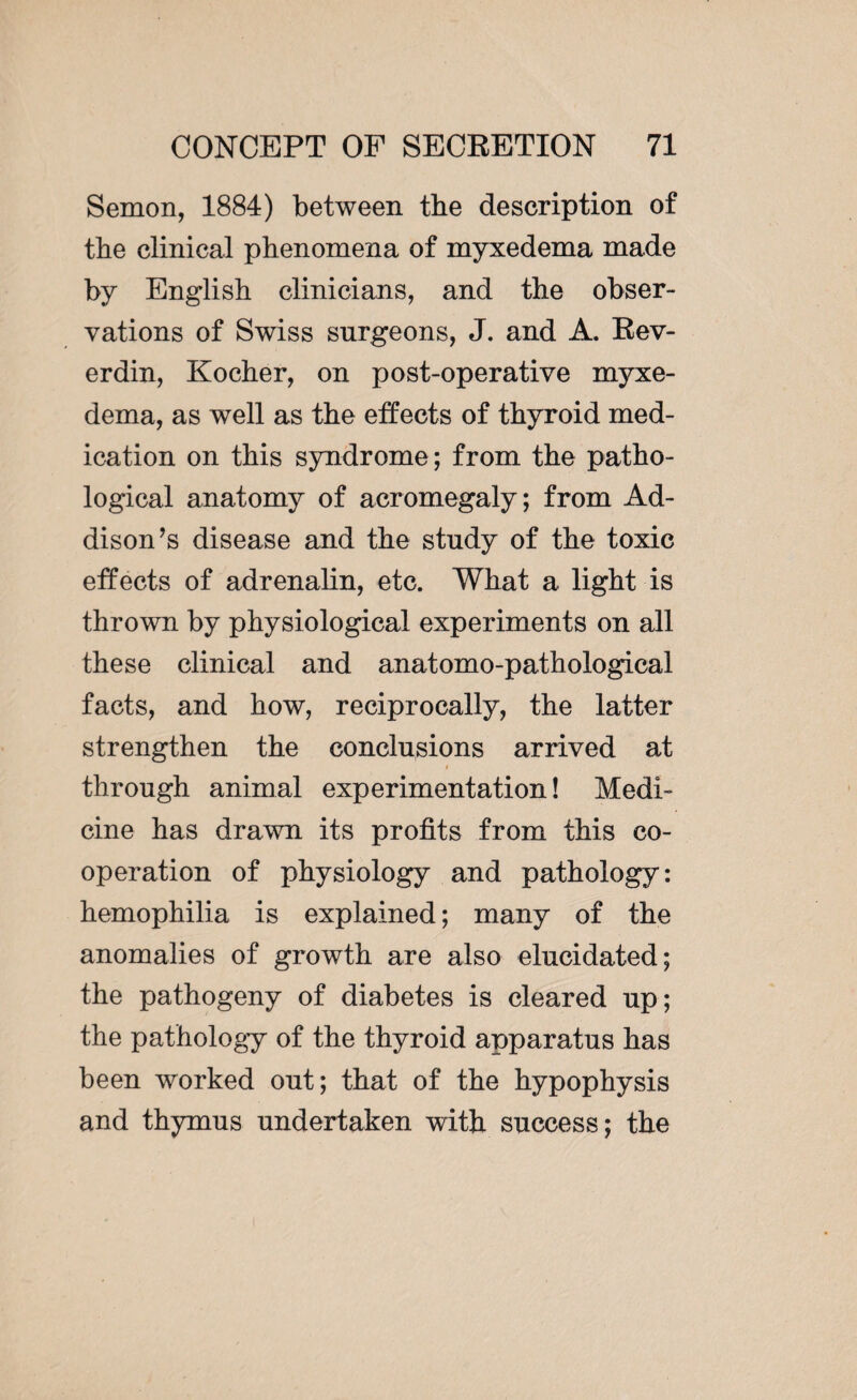 Semon, 1884) between the description of the clinical phenomena of myxedema made by English clinicians, and the obser¬ vations of Swiss surgeons, J. and A. Rev- erdin, Kocher, on post-operative myxe¬ dema, as well as the effects of thyroid med¬ ication on this syndrome; from the patho¬ logical anatomy of acromegaly; from Ad¬ dison ’s disease and the study of the toxic effects of adrenalin, etc. What a light is thrown by physiological experiments on all these clinical and anatomo-pathological facts, and how, reciprocally, the latter strengthen the conclusions arrived at through animal experimentation! Medi¬ cine has drawn its profits from this co¬ operation of physiology and pathology: hemophilia is explained ; many of the anomalies of growth are also elucidated; the pathogeny of diabetes is cleared up; the pathology of the thyroid apparatus has been worked out; that of the hypophysis and thymus undertaken with success; the
