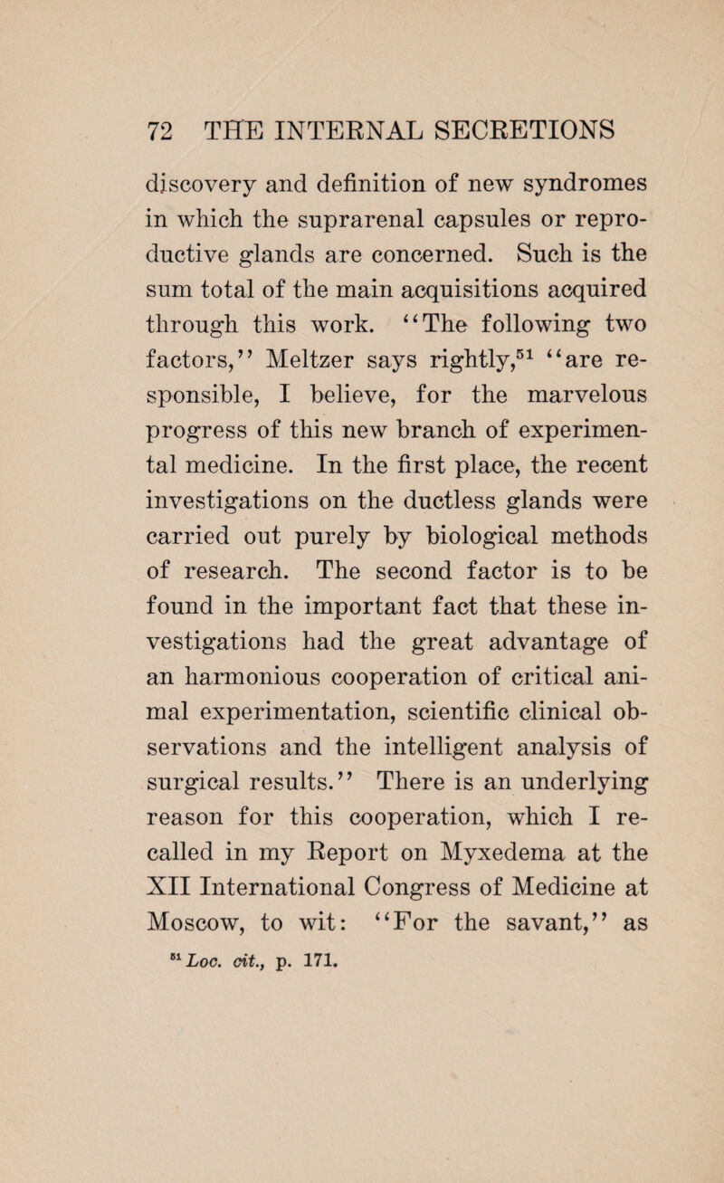 discovery and definition of new syndromes in which the suprarenal capsules or repro¬ ductive glands are concerned. Such is the sum total of the main acquisitions acquired through this work. 4 4 The following two factors/’ Meltzer says rightly,51 “are re¬ sponsible, I believe, for the marvelous progress of this new branch of experimen¬ tal medicine. In the first place, the recent investigations on the ductless glands were carried out purely by biological methods of research. The second factor is to be found in the important fact that these in¬ vestigations had the great advantage of an harmonious cooperation of critical ani¬ mal experimentation, scientific clinical ob¬ servations and the intelligent analysis of surgical results.” There is an underlying reason for this cooperation, which I re¬ called in my Report on Myxedema at the XII International Congress of Medicine at Moscow, to wit: “For the savant,” as 81 Loc. cit., p. 171.