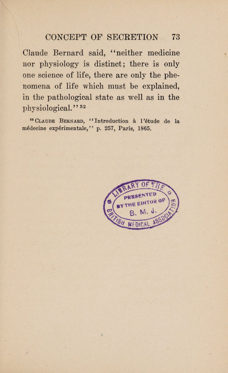 Claude Bernard said, “neither medicine nor physiology is distinct; there is only one science of life, there are only the phe¬ nomena of life which must be explained, in the pathological state as well as in the physiological. ’ ’52  Claude Bernard, 11 Introduction à l’étude de la médecine expérimentale,” p. 257, Paris, 1865.